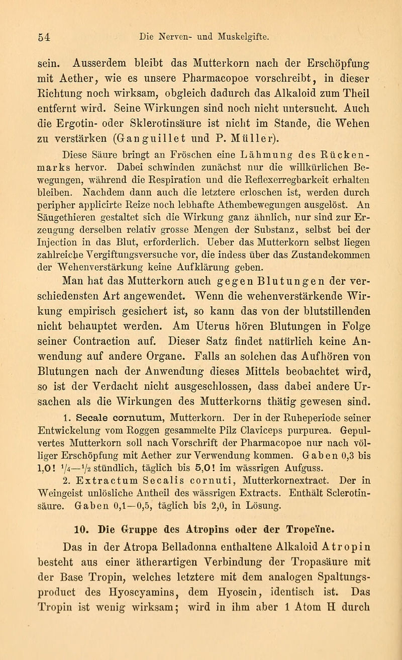 sein. Ausserdem bleibt das Mutterkorn nach der Erschöpfung mit Aether, wie es unsere Pharmacopoe vorschreibt, in dieser Eichtung noch wirksam, obgleich dadurch das Alkaloid zum Theil entfernt wird. Seine Wirkungen sind noch nicht untersucht. Auch die Ergotin- oder Sklerotinsäure ist nicht im Stande, die Wehen zu verstärken (Granguillet und P. Müller). Diese Säure bringt an Fröschen eine Lähmung des Kücken- marks hervor. Dabei schwinden zunächst nur die willkürlichen Be- wegungen, während die Respiration und die Reflexerregbarkeit erhalten bleiben. Nachdem dann auch die letztere erloschen ist, werden durch peripher applicirte Reize noch lebhafte Athembewegungen ausgelöst. An Säugethieren gestaltet sich die Wirkung ganz ähnlich, nur sind zur Er- zeugung derselben relativ grosse Mengen der Substanz, selbst bei der Injection in das Blut, erforderlich. Ueber das Mutterkorn selbst liegen zahlreiche Vergiftungsversuche vor, die indess über das Zustandekommen der Wehenverstärkung keine Aufklärung geben. Man hat das Mutterkorn auch gegen Blutungen der ver- schiedensten Art angewendet. Wenn die wehenverstärkende Wir- kung empirisch gesichert ist, so kann das von der blutstillenden nicht behauptet werden. Am Uterus hören Blutungen in Folge seiner Contraction auf. Dieser Satz findet natürlich keine An- wendung auf andere Organe. Falls an solchen das Aufhören von Blutungen nach der Anwendung dieses Mittels beobachtet wird, so ist der Verdacht nicht ausgeschlossen, dass dabei andere Ur- sachen als die Wirkungen des Mutterkorns thätig gewesen sind. 1. Seeale eornutum, Mutterkorn. Der in der Ruheperiode seiner Entwickelung vom Roggen gesammelte Pilz Claviceps purpurea. Gepul- vertes Mutterkorn soll nach Vorschrift der Pharmacopoe nur nach völ- bger Erschöpfung mit Aether zur Verwendung kommen. Gaben 0,3 bis 1,0! V-ä—V^ stündlich, täglich bis 5,0! im wässrigen Aufguss. 2. Extractum Seealis cornuti, Mutterkornextract. Der in Weingeist unlösliche Antheil des wässrigen Extracts. Enthält Sclerotin- säure. Gaben 0,1—0,5, täglich bis 2,0, in Lösung. 10. Die Gruppe des Atropins oder der Tropeine. Das in der Atropa Belladonna enthaltene Alkaloid Atropin besteht aus einer ätherartigen Verbindung der Tropasäure mit der Base Tropin, welches letztere mit dem analogen Spaltungs- product des Hyoscyamins, dem Hyoscin, identisch ist. Das Tropin ist wenig wirksam; wird in ihm aber 1 Atom H durch
