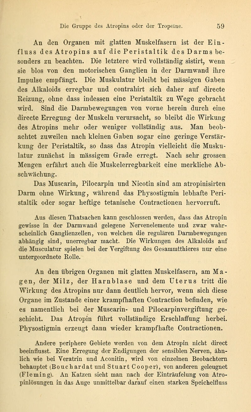 An den Organen mit glatten Muskelfasern ist der Ein- fluss des Atropins auf die Peristaltik des Darms be- sonders zu beachten. Die letztere wird vollständig sistirt, wenn sie blos von den motorischen Ganglien in der Darmwand ihre Impulse empfängt. Die Muskulatur bleibt bei massigen Gaben des Alkaloids erregbar und contrahirt sich daher auf directe Reizung, ohne dass indessen eine Peristaltik zu Wege gebracht wird. Sind die Darmbewegungen von vorne herein durch eine directe Erregung der Muskeln verursacht, so bleibt die Wirkung des Atropins mehr oder weniger vollständig aus. Man beob- achtet zuweilen nach kleinen Gaben sogar eine geringe Verstär- kung der Peristaltik, so dass das Atropin vielleicht die Musku- latur zunächst in massigem Grade erregt. Nach sehr grossen Mengen erfährt auch die Muskelerregbarkeit eine merkliche Ab- schwächung. Das Muscarin, Pilocarpin und Nicotin sind am atropinisirten Darm ohne Wirkung, während das Physostigmin lebhafte Peri- staltik oder sogar heftige tetanische Contractionen hervorruft. Aus diesen Thatsachen kann gescMossen werden, dass das Atropin gevrisse in der Darmwand gelegene Nervenelemente und zwar wahr- scheinlich Ganglienzellen, von welchen die regulären Darmbewegungen abhängig sind, unerregbar macht. Die Wirkungen des Alkaloids auf die Musculatur spielen bei der Vergiftung des GesammttMeres nur eine untergeordnete Rolle. An den übrigen Organen mit glatten Muskelfasern, am Ma- gen, der Milz, der Harnblase und dem Uterus tritt die Wirkung des Atropins nur dann deutlich hervor, wenn sich diese Organe im Zustande einer krampfhaften Contraction befinden, wie es namentlich bei der Muscarin- und Pilocarpinvergiftung ge- schieht. Das Atropin führt vollständige Erschlaffung herbei. Physostigmin erzeugt dann wieder krampfhafte Contractionen. Andere periphere Gebiete werden von dem Atropin nicht direct heeinflusst. Eine Erregung der Endigungen der sensiblen Nerven, ähn- lich wie bei Veratrin und Aconitin, wird von einzelnen Beobachtern behauptet (Bouchardat und Stuart Cooper), von anderen geleugnet (Fleming). An Katzen sieht man nach der Einträufelung von Atro- pinlösungen in das Auge unmittelbar darauf einen starken Speichelfluss