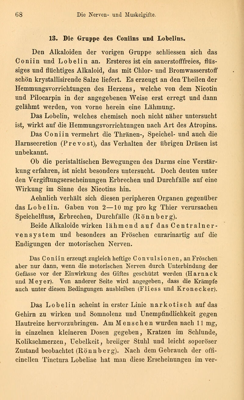 13. Die Crruppe des Coniins and Lolbelius. Den Alkaloiden der vorigen Gruppe schliessen sich das Co nun und Lobelin an. Ersteres ist ein sauerstofffreies, flüs- siges und flüchtiges Alkaloid, das mit Chlor- und Bromwasserstoff schön krystallisirende Salze liefert. Es erzeugt an den Theilen der Hemmungsvorrichtungen des Herzens, welche von dem Nicotin und Pilocarpin in der angegebenen Weise erst erregt und dann gelähmt werden, von vorne herein eine Lähmung. Das Lobelin, welches chemisch noch nicht näher untersucht ist, wirkt auf die Hemmungsvorrichtungen nach Art des Atropins. Das Co nun vermehrt die Thränen-, Speichel- und auch die Harnsecretion (Prevost), das Verhalten der übrigen Drüsen ist unbekannt. Ob die peristaltischen Bewegungen des Darms eine Verstär- kung erfahren, ist nicht besonders untersucht. Doch deuten unter den Vergiftungserscheinungen Erbrechen und Durchfälle auf eine Wirkung im Sinne des Nicotins hin. Aehnlich verhält sich diesen peripheren Organen gegenüber das Lobelin. Gaben von 2—10 mg pro kg Thier verursachen Speichelfluss, Erbrechen, Durchfälle (Rönnberg). Beide Alkaloide wirken lähmend auf das Centralner- vensystem und besonders an Fröschen curarinartig auf die Endigungen der motorischen Nerven. Das Coniin erzeugt zugleich heftige Convulsionen, an Fröschen aber nur dann, wenn die motorischen Nerven durch Unterbindung der Gefässe vor der Einwirkung des Giftes geschützt werden (Harnack und Meyer). Von anderer Seite wird angegeben, dass die Krämpfe auch unter diesen Bedingungen ausbleiben (Fliess und Kronecker). Das Lobelin scheint in erster Linie narkotisch auf das Gehirn zu wirken und Somnolenz und Unempfindlichkeit gegen Hautreize hervorzubringen. Am Menschen wurden nach 11 mg, in einzelnen kleineren Dosen gegeben, Kratzen im Schlünde, Kolikschmerzen, Uebelkeit, breiiger Stuhl und leicht soporöser Zustand beobachtet (Rönnberg). Nach dem Gebrauch der offi- cinellen Tinctura Lobeliae hat man diese Erscheinungen im ver-