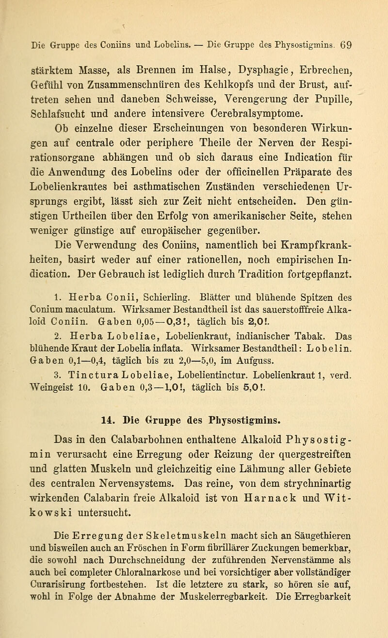 stärktem Masse, als Brennen im Halse, Dysphagie, Erbrechen, Gefühl von Zusammenschnüren des Kehlkopfs und der Brust, auf- treten sehen und daneben Schweisse, Verengerung der Pupille, Schlafsucht und andere intensivere Cerebralsymptome. Ob einzelne dieser Erscheinungen von besonderen Wirkun- gen auf centrale oder periphere Theile der Nerven der Respi- rationsorgane abhängen und ob sich daraus eine Indication für die Anwendung des Lobelins oder der officinellen Präparate des Lobelienkrautes bei asthmatischen Zuständen verschiedenen Ur- sprungs ergibt, lässt sich zur Zeit nicht entscheiden. Den gün- stigen Urtheilen über den Erfolg von amerikanischer Seite, stehen weniger günstige auf europäischer gegenüber. Die Verwendung des Coniins, namentlich bei Krampfkrank- heiten, basirt weder auf einer rationellen, noch empirischen In- dication. Der Gebrauch ist lediglich durch Tradition fortgepflanzt. 1. Herba Conii, Schierling. Blätter und blühende Spitzen des Conium maculatum. Wirksamer Bestandtheil ist das sauerstofffreie Alka- loid Coniin. Gaben 0,05—0,3!, täglich bis 2,0!. 2. Herba Lobeliae, Lobelienkraut, indianischer Tabak. Das blühende Kraut der Lobelia inflata. Wirksamer Bestandtheil: L o b e 1 i n. Gaben 0,1—0,4, täglich bis zu 2,0—5,0, im Aufguss. 3. TincturaLobeliae, Lobelientinctur. Lobelienkraut 1, verd. Weingeist 10. Gaben 0,3—1,0!, täglich bis 5,0!. 14. Die Gruppe des Physostigmins. Das in den Calabarbohnen enthaltene Alkaloid Physostig- min verursacht eine Erregung oder Reizung der quergestreiften und glatten Muskeln und gleichzeitig eine Lähmung aller Gebiete des centralen Nervensystems. Das reine, von dem strychninartig wirkenden Calabarin freie Alkaloid ist von Harnack und Wit- kowski untersucht. Die Erregung der Skeletmuskeln macht sich an Säugethieren und bisweilen auch an Fröschen in Form fibrillärer Zuckungen bemerkbar, die sowohl nach Durchschneidung der zuführenden Nervenstämme als auch bei completer Chloralnarkose und bei vorsichtiger aber vollständiger Curarisirung fortbestehen. Ist die letztere zu stark, so hören sie auf, wohl in Folge der Abnahme der Muskelerregbarkeit. Die Erregbarkeit