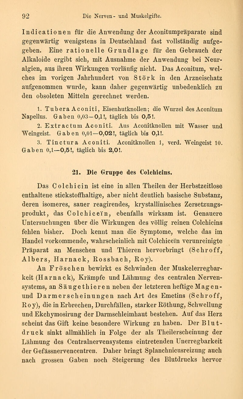 Indicationen für die Anwendung der Aconitumpräparate sind gegenwärtig wenigstens in Deutschland fast vollständig aufge- geben. Eine rationelle Grundlage für den Gebrauch der Alkaloide ergibt sich, mit Ausnahme der Anwendung bei Neur- algien, aus ihren Wirkungen vorläufig nicht. Das Aconitum, wel- ches im vorigen Jahrhundert von Störk in den Arzneischatz aufgenommen wurde, kann daher gegenwärtig unbedenklich zu den obsoleten Mitteln gerechnet werden. 1. TuberaAconiti, Eisenhutknollen; die Wurzel des Aconitum Napellus. Gaben 0,03—0,1!, täglich bis 0,5!. 2. Extractum Aconiti. Aus Aconitknollen mit Wasser und Weingeist. Gaben 0,01—0,02!, täglich bis 0,1!. 3. Tinctura Aconiti. Aconitknollen 1, verd. Weingeist 10. Gaben 0,1—0,5!, täglich bis 2,0!. 21. Die Grruppe des Colchicins. Das Colchicin ist eine in allen Theilen der Herbstzeitlose enthaltene stickstoffhaltige, aber nicht deutlich basische Substanz, deren isomeres, sauer reagirendes, krystallinisches Zersetzungs- produkt, das Colchicein, ebenfalls wirksam ist. Genauere Untersuchungen über die Wirkungen des völlig reinen Colchicins fehlen bisher. Doch kennt man die Symptome, welche das im Handel vorkommende, wahrscheinlich mit Colchicein verunreinigte Präparat an Menschen und Thieren hervorbringt (Schroff, Albers, Harnack, Rossbach, Roy). An Fröschen bewirkt es Schwinden der Muskelerregbar- keit (H a r n a c k), Krämpfe und Lähmung des centralen Nerven- systems, an Säugethieren neben der letzteren heftige Magen- und Darmerscheinungen nach Art des Emetins (Schroff, R 0 y), die in Erbrechen, Durchfällen, starker Röthung, Schwellung und Ekchymosirung der Darmschleimhaut bestehen. Auf das Herz scheint das Gift keine besondere Wirkung zu haben. Der Blut- druck sinkt allmählich in Folge der als Theilerscheinung der Lähmung des Centralnervensystems eintretenden Unerregbarkeit der Gefässnervencentren. Daher bringt Splanchnicusreizung auch nach grossen Gaben noch Steigerung des Blutdrucks hervor
