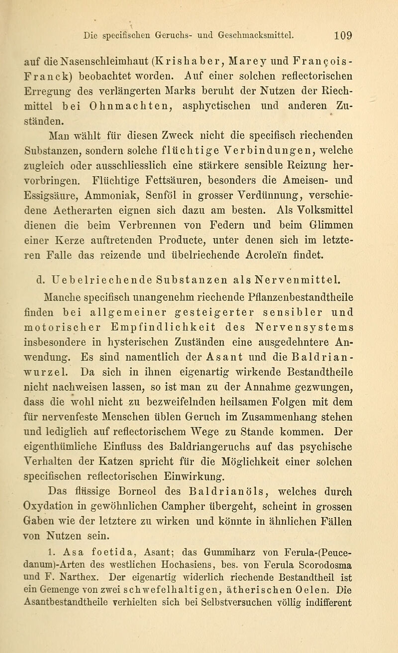 auf die Nasenschleimhaut (K r i s h a b e r, M ar e y und Frangois- Franck) beobachtet worden. Auf einer solchen reflectorischen Erregung des verlängerten Marks beruht der Nutzen der Riech- mittel bei Ohnmächten, asphyctischen und anderen Zu- ständen. Man wählt für diesen Zweck nicht die specifisch riechenden Substanzen, sondern solche flüchtige Verbindungen, welche zugleich oder ausschliesslich eine stärkere sensible Reizung her- vorbringen. Flüchtige Fettsäuren, besonders die Ameisen- und Essigsäure, Ammoniak, Senföl in grosser Verdünnung, verschie- dene Aetherarten eignen sich dazu am besten. Als Volksmittel dienen die beim Verbrennen von Federn und beim Glimmen einer Kerze auftretenden Producte, unter denen sich im letzte- ren Falle das reizende und übelriechende Acrolein findet. d. Uebelriechende Substanzen als Nervenmittel. Manche specifisch unangenehm riechende Pflanzenbestandtheile finden bei allgemeiner gesteigerter sensibler und motorischer Empfindlichkeit des Nervensystems insbesondere in hysterischen Zuständen eine ausgedehntere An- wendung. Es sind namentlich der As an t und die Bald ri an- Wurzel. Da sich in ihnen eigenartig wirkende Bestandtheile nicht nachweisen lassen, so ist man zu der Annahme gezwungen, dass die wohl nicht zu bezweifelnden heilsamen Folgen mit dem für nervenfeste Menschen üblen Geruch im Zusammenhang stehen und lediglich auf reflectorischem Wege zu Stande kommen. Der eigenthümliche Einfluss des Baldriangeruchs auf das psychische Verhalten der Katzen spricht für die Möglichkeit einer solchen specifischen reflectorischen Einwirkung. Das flüssige Borneol des Baldrianöls, welches durch Oxydation in gewöhnlichen Campher übergeht, scheint in grossen Gaben wie der letztere zu wirken und könnte in ähnlichen Fällen von Nutzen sein. 1. Asa foetida, Asant; das Gummiharz von Ferula-(Peuce- danum)-Arten des westKchen Hochasiens, bes. von Ferula Scorodosma und F. Narthex. Der eigenartig widerlich riechende Bestandtheil ist ein Gemenge von zwei schwefelhaltigen, ätherischen 0 eleu. Die Asantbestandtheüe verhielten sich bei Selbstversuchen völlig indifferent