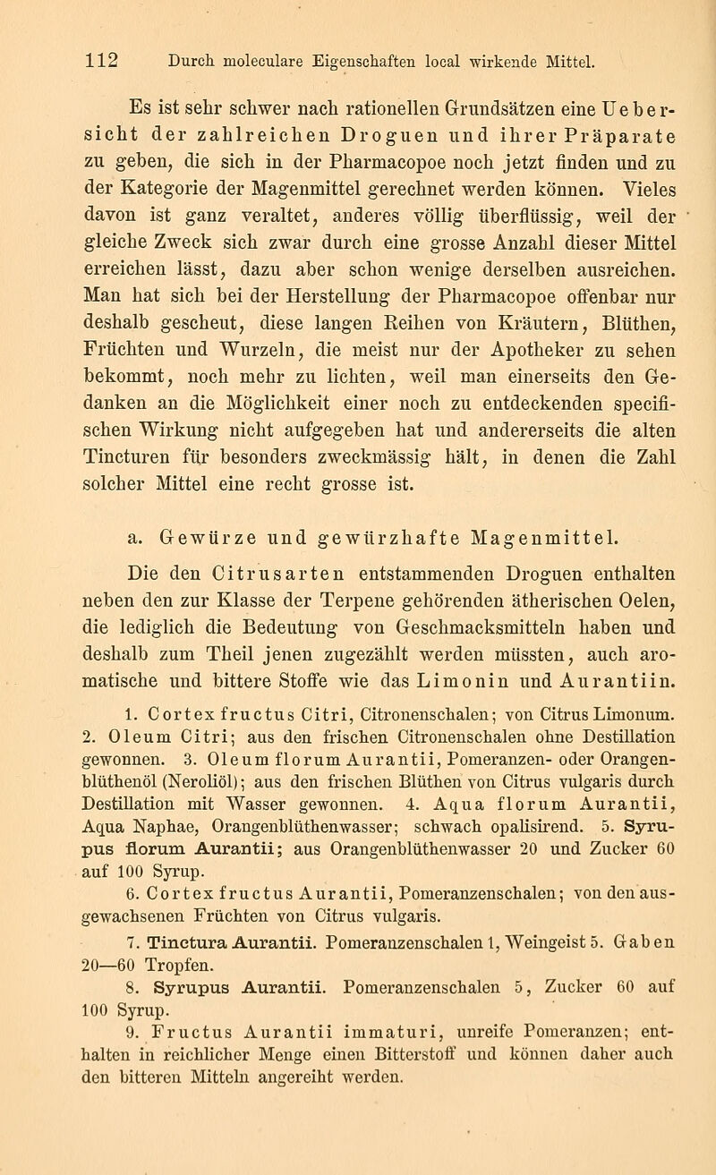 Es ist sehr schwer nach rationellen Grundsätzen eine üeber- sieht der zahlreichen Droguen und ihrer Präparate zu geben, die sich in der Pharmacopoe noch jetzt finden und zu der Kategorie der Magenmittel gerechnet werden können. Vieles davon ist ganz veraltet, anderes völlig überflüssig, weil der gleiche Zweck sich zwar durch eine grosse Anzahl dieser Mittel erreichen lässt, dazu aber schon wenige derselben ausreichen. Man hat sich bei der Herstellung der Pharmacopoe offenbar nur deshalb gescheut, diese langen Keihen von Kräutern, Blüthen, Früchten und Wurzeln, die meist nur der Apotheker zu sehen bekommt, noch mehr zu lichten, weil man einerseits den Ge- danken an die Möglichkeit einer noch zu entdeckenden specifi- schen Wirkung nicht aufgegeben hat und andererseits die alten Tincturen für besonders zweckmässig hält, in denen die Zahl solcher Mittel eine recht grosse ist. a. Gewürze und gewürzhafte Magenmittel. Die den Citrusarten entstammenden Droguen enthalten neben den zur Klasse der Terpene gehörenden ätherischen Oelen, die lediglich die Bedeutung von Geschmacksmitteln haben und deshalb zum Theil jenen zugezählt werden müssten, auch aro- matische und bittere Stoffe wie dasLimonin und Aurantiin. 1. Cortex fructus Citri, Citronensclialen; von CitrusLimonum. 2. Oleum Citri; aus den frisclien Citronensclialen olme Destillation gewonnen. 3. Oleum florum Aurantii, Pomeranzen- oder Orangen- blüthenöl (Neroliöl); aus den frischen Blüthen von Citrus vulgaris durch Destillation mit Wasser gewonnen. 4. Aqua florum Aurantii, Aqua Naphae, Orangenblüthenwasser; schwach opalisirend. 5. Syru- pus florum Aurantii; aus Orangenblüthenwasser 20 und Zucker 60 auf 100 Syrup. 6. Cortex fructus Aurantii, Pomeranzenschalen; von denaus- gewachsenen Früchten von Citrus vulgaris. 7. Tinctura Aurantii. Pomeranzenschalen 1, Weingeist 5. Gaben 20—60 Tropfen. 8. Syrupus Aurantii. Pomeranzenschalen 5, Zucker 60 auf 100 Syrup. 9. Fructus Aurantii immaturi, unreife Pomeranzen; ent- halten in reichlicher Menge einen Bitterstoff und können daher auch den bitteren Mitteln angereiht werden.