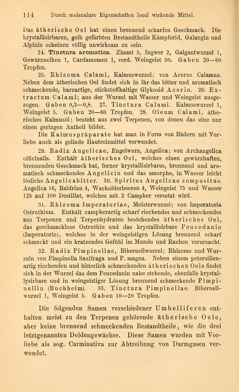 Das ätherische Oel hat einen brennend scharfen Geschmack. Die krystallisirbaren, gelb gefärbten Bestandtheile Kämpferid, Galangin und Alpinin scheinen völlig unwirksam zu sein. 24. Tinetura aromatica. Zimmt 5, Ingwer 2, Galgantwurzel 1, Gewürznelken 1, Cardamomen 1, verd. Weingeist 50. Gaben 20—60 Tropfen. 25. Khizoma Calami, Kalmuswurzel; von Acorus Calamus. Neben dem ätherischen Oel findet sich in ihr das bitter und aromatisch schmeckende, harzartige, stickstofflialtige Glykosid A cor in. 26. Ex- tractum Calami; aus der Wurzel mit Wasser und Weingeist ausge- zogen. Gaben 0,3—0,8. 27. Tinetura Calami. Kalmuswurzel 1, Weingeist 5. Gaben 20—60 Tropfen. 28. Oleum Calami, äthe- risches Kalmusöl; besteht aus zwei Terpenen, von denen das eine nur einen geringen Antheil bildet. Die Kalmuspräparate hat man in Form von Bädern mit Vor- liebe auch als gelinde Hautreizmittel verwendet. 29. Radix Angelicae, Engelwurz, Angelica; von Archangelica officinalis. Enthält ätherisches Oel, welches einen gewürzhaften, brennenden Geschmack hat, ferner krystallisirbares, brennend und aro- matisch schmeckendes Angelicin und das amorphe, in Wasser leicht lösliche Angelicabitter. 30. Spiritus Angelicae compositus. Angelica 16, Baldrian 4, Wacholderbeeren 4, Weingeist 75 und Wasser 125 auf 100 Destillat, welches mit 2 Campher versetzt wird. 31, Rhizoma Imperatoriae, Meisterwurzel; von Imperatoria Ostruthium. Enthält campherartig scharf riechendes und schmeckendes aus Terpenen und Terpenhydraten bestehendes ätherisches Oel, das geschmacklose Ostruthin und das krystalUsirbare Peucedanin (Imperatorin), welches in der weingeistigen Lösung brennend scharf schmeckt und ein kratzendes Gefühl im Munde und Rachen verursacht. 32. Radix Pimpinellae, Bibernellwurzel; Rhizome und Wur- zeln von Pimpinella Saxifraga und P. magna. Neben einem petersilien- artig riechenden und bitterlich schmeckenden ätherischen Oele findet sich in der Wurzel das dem Peucedanin nahe stehende, ebenfalls krystal- lysirbare und in weingeistiger Lösung brennend schmeckende Pimpi- nellin (Buchheim). 33. Tinetura Pimpinellae. Bibernell- wurzel 1, Weingeist 5. Gaben 10—20 Tropfen. Die folgenden Samen verschiedener Umbelliferen ent- halten meist zu den Terpenen gehörende ätherische Oele, aber keine brennend schmeckenden Bestandtheile, wie die drei letztgenannten Doldengewächse. Diese Samen wurden mit Vor- liebe als sog. Carminativa zur Abtreibung von Darmgasen ver- wendet.