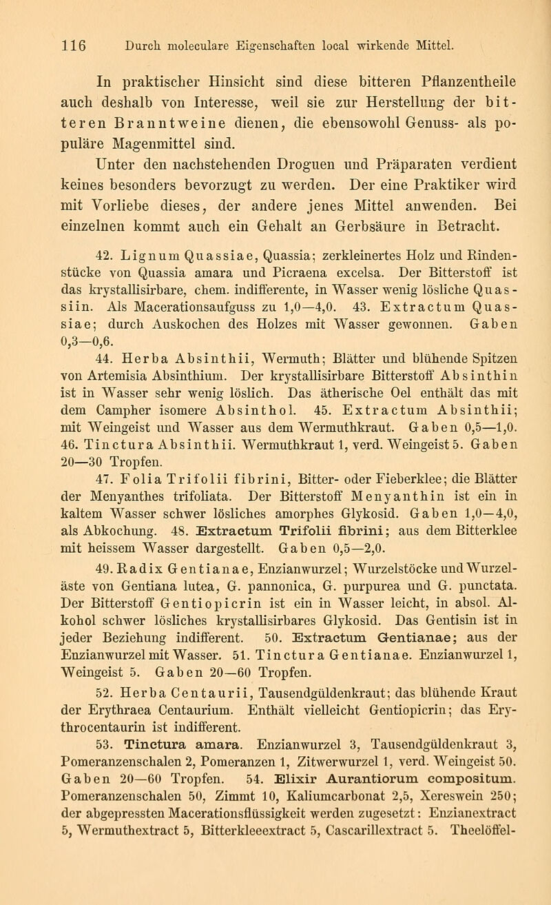 In praktischer Hinsicht sind diese bitteren Pflanzentheile auch deshalb von Interesse, weil sie zur Herstellung der bit- teren Branntweine dienen, die ebensowohl Genuss- als po- puläre Magenmittel sind. Unter den nachstehenden Droguen und Präparaten verdient keines besonders bevorzugt zu werden. Der eine Praktiker wird mit Vorliebe dieses, der andere jenes Mittel anwenden. Bei einzelnen kommt auch ein Gehalt an Gerbsäure in Betracht. 42. Lignum Quassiae, Quassia; zerkleinertes Holz und Rinden- stücke von Quassia amara und Picraena excelsa. Der Bitterstoff ist das krystallisirbare, ehem. indifferente, in Wasser wenig lösliche Quas- siin. Als Macerationsaufguss zu 1,0—4,0. 43. Extractum Quas- siae; durch Auskochen des Holzes mit Wasser gewonnen. Gaben 0,3—0,6. 44. Herba Absinthii, Wermuth; Blätter und blühende Spitzen von Artemisia Absinthium. Der krystallisirbare Bitterstoff Absinthin ist in Wasser sehr wenig löslich. Das ätherische Oel enthält das mit dem Campher isomere Absinthol. 45. Extractum Absinthii; mit Weingeist und Wasser aus dem Wermuthkraut. Gaben 0,5—1,0. 46. Tinctura Absinthii. Wermuthkraut 1, verd. Weingeist 5. Gaben 20—30 Tropfen. 47. Folia Trifolii fibrini. Bitter- oder Fieberklee; die Blätter der Menyanthes trifoliata. Der Bitterstoff Menyanthin ist ein in kaltem Wasser schwer lösliches amorphes Glykosid. Gaben 1,0—4,0, als Abkochung. 48. Extractum Trifolii fibrini; aus dem Bitterklee mit heissem Wasser dargestellt. Gaben 0,5—2,0. 49. Radix Gentianae, Enzianwurzel; Wurzelstöcke und Wurzel- äste von Gentiana lutea, G. pannonica, G. purpurea und G. punctata. Der Bitterstoff' Gentiopicrin ist ein in Wasser leicht, in absol. Al- kohol schwer lösliches krystallisirbares Glykosid. Das Gentisin ist in jeder Beziehung indifferent. 50. Extractum Gentianae; aus der Enzianwurzel mit Wasser. 51. Tinctura Gentianae. Enzianwui'zel 1, Weingeist 5. Gaben 20—60 Tropfen. 52. Herba Centaurii, Tausendgüldenkraut; das blühende Kraut der Erythraea Centaurium. Enthält vielleicht Gentiopicrin; das Erj^- throcentaurin ist indifferent. 53. Tinctura amara. Enzianwurzel 3, Tausendgüldenkraut 3, Pomeranzenschalen 2, Pomeranzen 1, Zitwerwurzel 1, verd. Weingeist 50. Gaben 20—60 Tropfen. 54. Elixir Aurantiorum compositum. Pomeranzenschalen 50, Zimmt 10, Kaliumcarbonat 2,5, Xereswein 250; der abgepressten Macerationsflüssigkeit werden zugesetzt: Enzianextract 5, Wermuthextract 5, Bitterkleeextract 5, Cascarillextract 5. Theelöö'el-