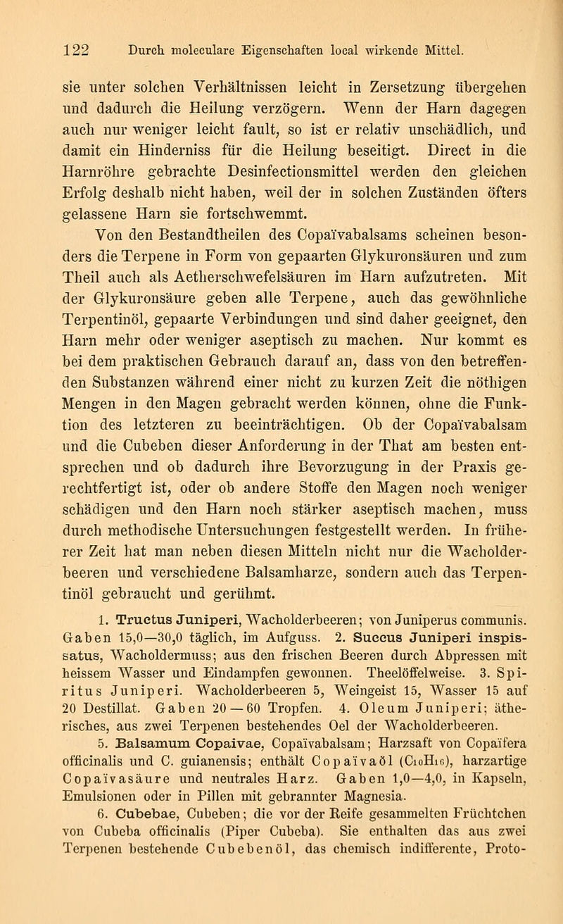 sie unter solchen Verhältnissen leicht in Zersetzung übergehen und dadurch die Heilung verzögern. Wenn der Harn dagegen auch nur weniger leicht fault, so ist er relativ unschädlich, und damit ein Hinderniss für die Heilung beseitigt. Direct in die Harnröhre gebrachte Desinfectionsmittel werden den gleichen Erfolg deshalb nicht haben, weil der in solchen Zuständen öfters gelassene Harn sie fortschwemmt. Von den Bestandtheilen des Copaivabalsams scheinen beson- ders die Terpene in Form von gepaarten Glykuronsäuren und zum Theil auch als Aetherschwefelsauren im Harn aufzutreten. Mit der Glykuronsäure geben alle Terpene, auch das gewöhnliche Terpentinöl, gepaarte Verbindungen und sind daher geeignet, den Harn mehr oder weniger aseptisch zu machen. Nur kommt es bei dem praktischen Gebrauch darauf an, dass von den betreffen- den Substanzen während einer nicht zu kurzen Zeit die nöthigen Mengen in den Magen gebracht werden können, ohne die Funk- tion des letzteren zu beeinträchtigen. Ob der Copaivabalsam und die Cubeben dieser Anforderung in der That am besten ent- sprechen und ob dadurch ihre Bevorzugung in der Praxis ge- rechtfertigt ist, oder ob andere Stoffe den Magen noch weniger schädigen und den Harn noch stärker aseptisch machen, muss durch methodische Untersuchungen festgestellt werden. In frühe- rer Zeit hat man neben diesen Mitteln nicht nur die Wacholder- beeren und verschiedene Balsamharze, sondern auch das Terpen- tinöl gebraucht und gerühmt. 1. Truetus Juniperi, Wacholderbeeren; von Juniperus communis. Gaben 15,0—30,0 täglich, im Aufguss. 2, Saccus Juniperi inspis- satus, Wacholdermuss; aus den frischen Beeren durch Abpressen mit heissem Wasser und Eindampfen gewonnen. Theelöflfelweise. 3. Spi- ritus Juniperi. Wacholderbeeren 5, Weingeist 15, Wasser 15 auf 20 Destillat. Gaben 20 — 60 Tropfen. 4. Oleum Juniperi; äthe- risches, aus zwei Terpenen bestehendes Oel der Wacholderbeeren. 5. Balsamum Copaivae, Copaivabalsam; Harzsaft von Copaifera officinalis und C. guianensis; enthält Copa'ivaöl (CioHio), harzartige Gopa'ivasäure und neutrales Harz. Gaben 1,0—4,0, in Kapseln, Emulsionen oder in Pillen mit gebrannter Magnesia. 6. Cubebae, Cubeben; die vor der Reife gesammelten Früchtchen von Cubeba officinalis (Piper Cubeba). Sie enthalten das aus zwei Terpenen bestehende Cubeben öl, das chemisch inditterente, Proto-