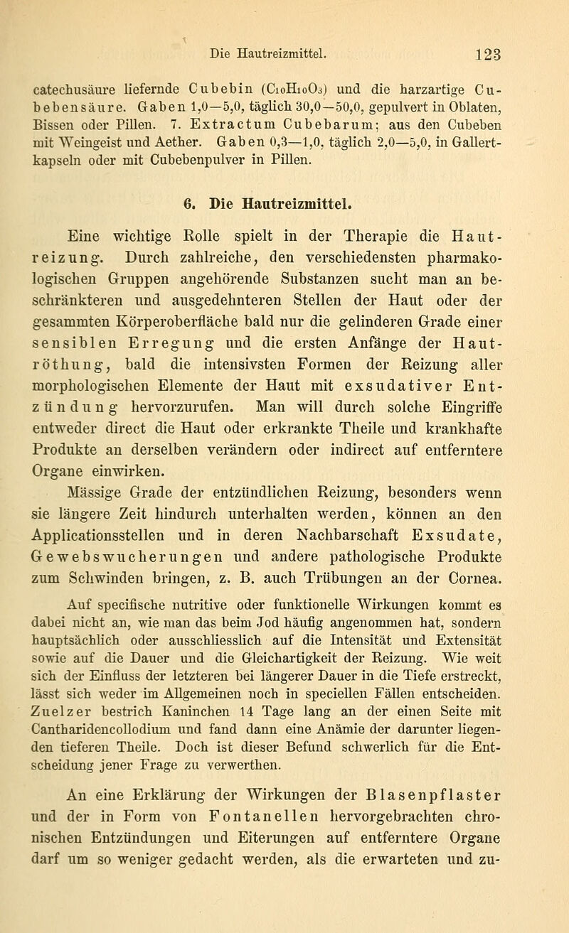 catechusäure liefernde Cubebin (C10H10O3) und die harzartige Cu- bebensäure. Gaben 1,0—5,0, täglich 30,0—50,0, gepulvert in Oblaten, Bissen oder PiUen. 7. Extractuni Cubebarum; aus den Cubeben mit Weingeist und Aether. Gaben 0,3—1,0, täglich 2,0—5,0, in Gallert- kapseln oder mit Cubebenpulver in Pillen. 6. Die Hautreizmittel. Eine wichtige Rolle spielt in der Therapie die Haut- reizung. Durch zahlreiche, den verschiedensten pharmako- logischen Gruppen angehörende Substanzen sucht man an be- schränkteren und ausgedehnteren Stellen der Haut oder der gesammten Körperoberfläche bald nur die gelinderen Grade einer sensiblen Erregung und die ersten Anfänge der Haut- röthung, bald die intensivsten Formen der Reizung aller morphologischen Elemente der Haut mit exsudativer Ent- zündung hervorzurufen. Man will durch solche Eingrifife entweder direct die Haut oder erkrankte Theile und krankhafte Produkte an derselben verändern oder indirect auf entferntere Organe einwirken. Massige Grade der entzündlichen Reizung, besonders wenn sie längere Zeit hindurch unterhalten werden, können an den Applicationsstellen und in deren Nachbarschaft Exsudate, Gewebswucherungen und andere pathologische Produkte zum Schwinden bringen, z. B. auch Trübungen an der Cornea. Auf specifische nutritive oder funktionelle Wirkungen kommt es dabei nicht an, wie man das beim Jod häufig angenommen hat, sondern hauptsächlich oder ausschliesslich auf die Intensität und Extensität sowie auf die Dauer und die Gleichartigkeit der Reizung. Wie weit sich der Einfluss der letzteren bei längerer Dauer in die Tiefe erstreckt, lässt sich weder im Allgemeinen noch in speciellen Fällen entscheiden. Zuelzer bestrich Kaninchen 14 Tage lang an der einen Seite mit Cantharidencollodium und fand dann eine Anämie der darunter liegen- den tieferen TheUe. Doch ist dieser Befund schwerlich für die Ent- scheidung jener Frage zu verwerthen. An eine Erklärung der Wirkungen der Blasenpflaster und der in Form von Fontanellen hervorgebrachten chro- nischen Entzündungen und Eiterungen auf entferntere Organe darf um so weniger gedacht werden, als die erwarteten und zu-