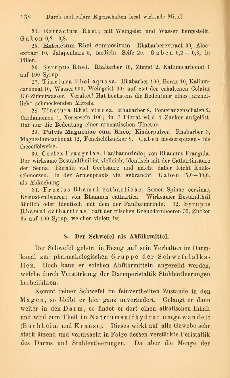 24. Extractum Rh ei; mit Weingeist und Wasser hergestellt. Gaben 0,2—0,8. 25. Extractum Rhei compositum. Rhabarberextract 30, Aloe- extract 10, Jalapenharz 5, medicin. Seife 20. Gaben 0,2 — 0,3, in Pillen. 26. Syrupus Khei. Rhabarber 10, Zimmt 2, Kaliumcarbonat 1 auf 100 Syrup. 27. Tinctura Rhei aquosa. Rhabarber 100, Borax 10, Kalium- carbonat 10, Wasser 900, Weingeist 90; auf 850 der erhaltenen Colatur 150 Zimmtwasser. Veraltet! Hat höchstens die Bedeutung eines „arznei- lich schmeckenden Mittels. 28. Tinctura Rhei vinosa. Rhabarbers, Pomeranzenschalen2, Cardamomen 1, Xereswein 100; in 7 Filtrat wird 1 Zucker aufgelöst. Hat nur die Bedeutung eiaer aromatischen Tiuctur. 29. Pulvis Magnesiae cum Rheo, Kinderpulver. Rhabarber 3, Magnesiumcarbonat 12, Fenchelölzucker 8. Gaben messerspitzen- bis theeöffelweise. 30. Cortex Frangulae, Faulbaumrinde; von Rhamnus Frangula. Der wirksame Bestandtheil ist vielleicht identisch mit der Cathartinsäure der Senna. Enthält viel Gerbsäure und macht daher leicht Kolik- schmerzen. In der Armenpraxis viel gebraucht. Gaben 15,0—30,0. als Abkochung. 31. Fructus Rhamni catharticae, Semen Spinae cervinaa, Kreuzdornbeeren; von Rhamnus cathartica. Wirksamer Bestandtheil ähnlich oder identisch mit dem der Faulbaumrinde. 32. Syrupas Rhamni catharticae. Saft der frischen Kreuzdornbeeren 35, Zucker 65 auf 100 Syrup, welcher \dolett ist. 8. Der Schwefel als AMührmittel. Der Schwefel gehöi't in Bezug auf sein Verhalten im Darm- kanal zur pharmakologischen Gruppe der Schwefelalka- lien. Doch kann er solchen Abführmitteln augereiht werden, welche durch Verstärkung der Darmperistaltik Stuhlentleerungen herbeiführen. Kommt reiner Schwefel im feinvertheilten Zustande in den Magen, so bleibt er hier ganz unverändert. Gelangt er dann weiter in den Darm, so findet er dort einen alkalischen Inhalt und wird zum Theil in Natriumsulfhydrat umgewandelt (Buchheim und Krause). Dieses wirkt auf alle Gewebe sehr stark ätzend und verursacht in Folge dessen verstärkte Peristaltik des Darms und Stuhlentleeruugen. Da aber die Menge der