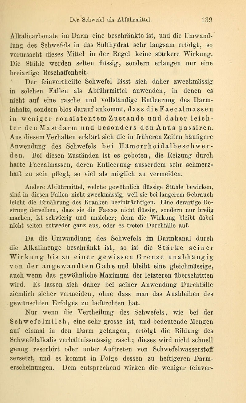 Alkalicarbonate im Darm eine beschränkte ist; und die Umwand- lung des Schwefels in das Sulfhydrat sehr langsam erfolgt, so verursacht dieses Mittel in der Regel keine stärkere Wirkung. Die Stühle werden selten flüssig, sondern erlangen nur eine breiartige Beschaflenheit. Der feinvertheilte Schwefel lässt sich daher zweckmässig in solchen Fällen als Abführmittel anwenden, in denen es nicht auf eine rasche und vollständige Entleerung des Darm- inhalts, sondern blos darauf ankommt, dass dieFaecalmassen in weniger consistentem Zustande und daher leich- ter den Mastdarm und besonders den Anus passiren. Aus diesem Verhalten erklärt sich die in früheren Zeiten häufigere Anwendung des Schwefels bei Hämorrhoidalbeschwer- den. Bei diesen Zuständen ist es geboten, die Reizung durch harte Faecalmassen, deren Entleerung ausserdem sehr schmerz- haft zu sein pflegt, so viel als möglich zu vermeiden. Andere Abführmittel, welche gewöhnlich flüssige Stühle bewirken, sind iu diesen Fällen nicht zweckmässig, weil sie bei längerem Gebrauch leicht die Ernährung des Kranken beeinträchtigen. Eine derartige Do- sirung derselben, dass sie die Faeces nicht flüssig, sondern nur breiig machen, ist schwierig und unsicher; denn die Wirkung bleibt dabei nicht selten entweder ganz aus, oder es treten Durchfälle auf. Da die Umwandlung des Schwefels im Darmkanal durch die Alkalimenge beschränkt ist, so ist die Stärke seiner Wirkung bis zu einer gewissen Grenze unabhängig von der angewandten Gabe und bleibt eine gleichmässige, auch wenn das gewöhnliche Maximum der letzteren überschritten wird. Es lassen sich daher bei seiner Anwendung Durchfälle ziemlich sicher vermeiden, ohne dass man das Ausbleiben des gewünschten Erfolges zu befürchten hat. Nur wenn die Vertheilung des Schwefels, wie bei der Schwefelmilch, eine sehr grosse ist, und bedeutende Mengen auf einmal in den Darm gelangen, erfolgt die Bildung des Schwefelalkalis verhältnissmässig rasch; dieses wird nicht schnell genug resorbirt oder unter Auftreten von Schwefelwasserstoff zersetzt, und es kommt in Folge dessen zu heftigeren Darm- erscheinungen. Dem entsprechend wirken die weniger feinver-