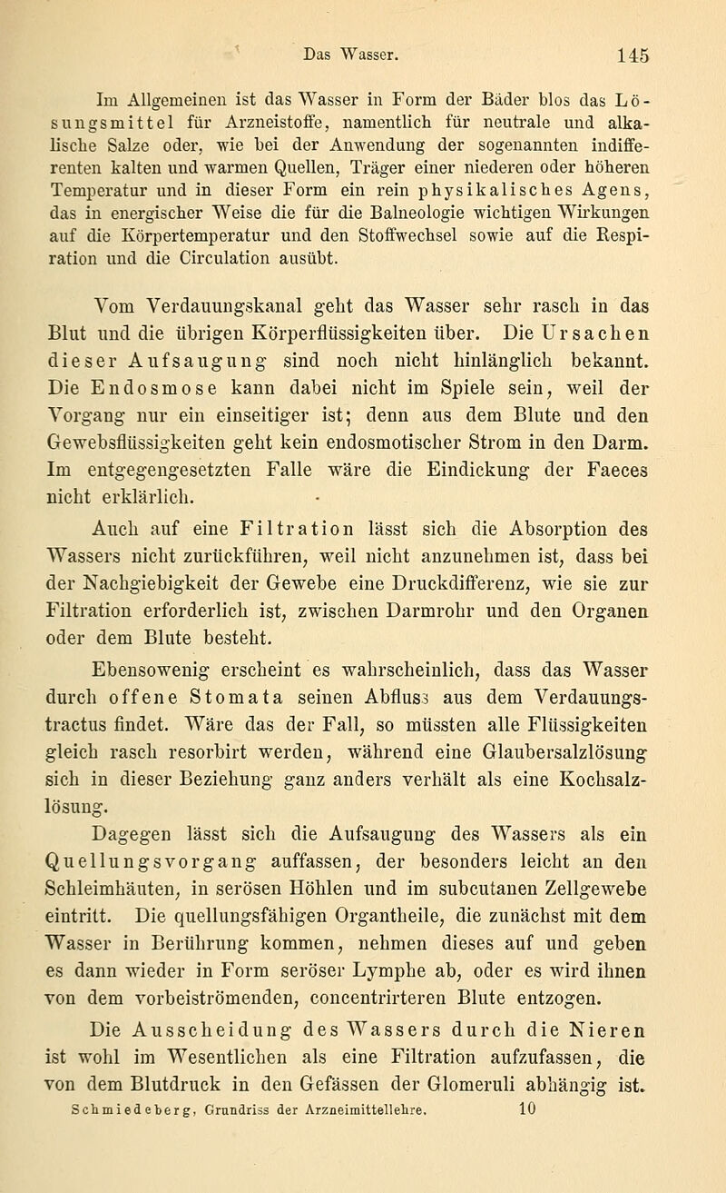 Im Allgemeinen ist das Wasser in Form der Bäder blos das Lö- sungsmittel für Arzneistoffe, namentlich für neutrale und alka- lische Salze oder, wie bei der Anwendung der sogenannten indiffe- renten kalten und warmen Quellen, Träger einer niederen oder höheren Temperatur und in dieser Form ein rein physikalisches Agens, das in energischer Weise die für die Balneologie wichtigen Wirkungen auf die Körpertemperatur und den Stoffwechsel sowie auf die Respi- ration und die Circulation ausübt. Vom Verdauungskanal geht das Wasser sehr rasch in das Blut und die übrigen Körperfiüssigkeiten über. Die Ursachen dieser Aufsaugung sind noch nicht hinlänglich bekannt. Die Endosmose kann dabei nicht im Spiele sein, weil der Vorgang nur ein einseitiger ist; denn aus dem Blute und den Gewebsflüssigkeiten geht kein endosmotischer Strom in den Darm. Im entgegengesetzten Falle wäre die Eindickung der Faeces nicht erklärlich. Auch auf eine Filtration lässt sich die Absorption des Wassers nicht zurückführen, weil nicht anzunehmen ist, dass bei der Nachgiebigkeit der Gewebe eine Druckdifferenz, wie sie zur Filtration erforderlich ist, zwischen Darmrohr und den Organen oder dem Blute besteht. Ebensowenig erscheint es wahrscheinlich, dass das Wasser durch offene Stomata seinen Abflus3 aus dem Verdauungs- tractus findet. Wäre das der Fall, so mtissten alle Flüssigkeiten gleich rasch resorbirt werden, während eine Glaubersalzlösung sich in dieser Beziehung ganz anders verhält als eine Kochsalz- lösung. Dagegen lässt sich die Aufsaugung des Wassers als ein Quellungsvorgang auffassen, der besonders leicht an den Schleimhäuten, in serösen Höhlen und im subcutanen Zellgewebe eintritt. Die quellungsfähigen Organtheile, die zunächst mit dem Wasser in Berührung kommen, nehmen dieses auf und geben es dann wieder in Form seröser Lymphe ab, oder es wird ihnen von dem vorbeiströmenden, concentrirteren Blute entzogen. Die Ausscheidung des Wassers durch die Nieren ist wohl im Wesentlichen als eine Filtration aufzufassen, die von dem Blutdruck in den Gefässen der Glomeruli abhängig ist. Sclimiedeberg, Grundriss der Arzneimittellelire. 10