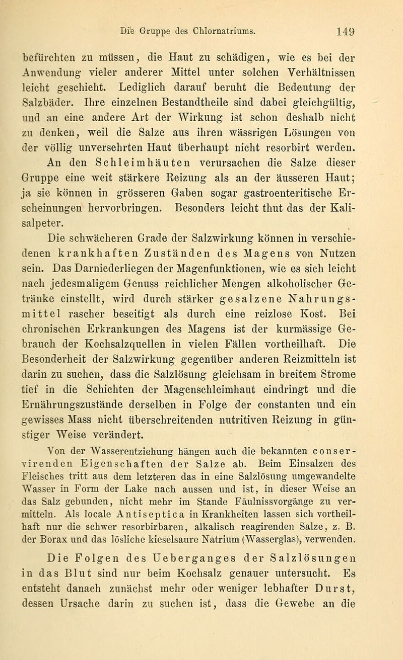 befürchten zu müssen, die Haut zu schädigen, wie es bei der Anwendung vieler anderer Mittel unter solchen Verhältnissen leicht geschieht. Lediglich darauf beruht die Bedeutung der Salzbäder. Ihre einzelnen Bestandtheile sind dabei gleichgültig, und an eine andere Art der Wirkung ist schon deshalb nicht zu denken, weil die Salze aus ihren wässrigen Lösungen von der völlig unversehrten Haut überhaupt nicht resorbirt werden. An den Schleimhäuten verursachen die Salze dieser Gruppe eine weit stärkere Reizung als an der äusseren Haut; ja sie können in grösseren Gaben sogar gastroenteritische Er- scheinungen hervorbringen. Besonders leicht thut das der Kali- salpeter. Die schwächeren Grade der Salzwirkung können in verschie- denen krankhaften Zuständen des Magens von Nutzen sein. Das Darniederliegen der Magenfunktionen, wie es sich leicht nach jedesmaligem Genuss reichlicher Mengen alkoholischer Ge- tränke einstellt, wird durch stärker gesalzene Nahrungs- mittel rascher beseitigt als durch eine reizlose Kost. Bei chronischen Erkrankungen des Magens ist der kurmässige Ge- brauch der Kochsalzquellen in vielen Fällen vortheilhaft. Die Besonderheit der Salzwirkiing gegenüber anderen Reizmitteln ist darin zu suchen, dass die Salzlösung gleichsam in breitem Strome tief in die Schichten der Magenschleimhaut eindringt und die Ernährungszustände derselben in Folge der constanten und ein gewisses Mass nicht überschreitenden nutritiven Reizung in gün- stiger Weise verändert. Von der Wasserentziehung hängen auch die bekannten conser- virenden Eigenschaften der Salze ab. Beim Einsalzen des Fleisches tritt aus dem letzteren das in eine Salzlösung umgewandelte Wasser in Form der Lake nach aussen und ist, in dieser Weise an das Salz gebunden, nicht mehr im Stande Fäulnissvorgänge zu ver- mitteln. Als locale Antiseptica in Krankheiten lassen sich vortheil- haft nur die schwer resorbirbaren, alkalisch reagirenden Salze, z. B. der Borax und das lösliche kieselsaure Natrium (Wasserglas), verwenden. Die Folgen des Ueberganges der Salzlösungen in das Blut sind nur beim Kochsalz genauer untersucht. Es entsteht danach zunächst mehr oder weniger lebhafter Durst, dessen Ursache darin zu suchen ist, dass die Gewebe an die