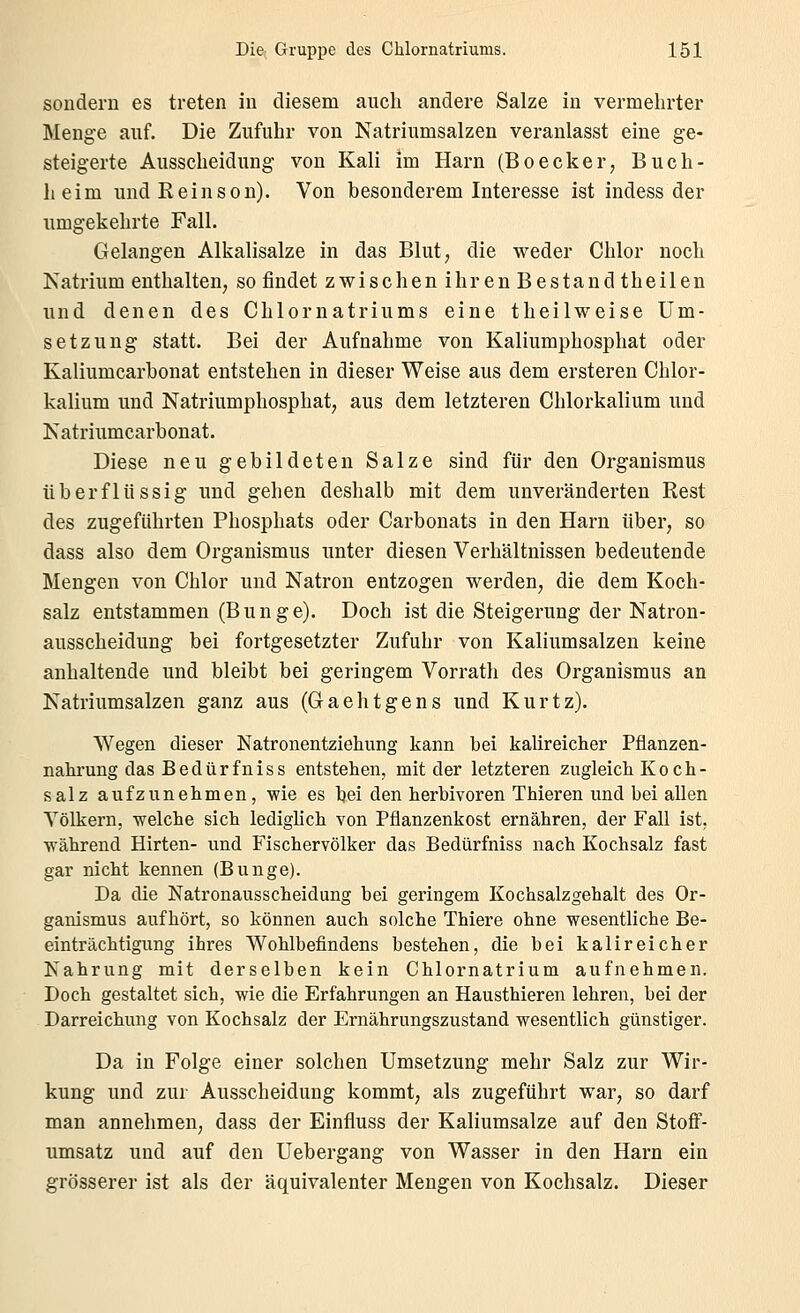 sondern es treten in diesem auch andere Salze in vermehrter Menge auf. Die Zufuhr von Natriumsalzen veranlasst eine ge- steigerte Ausscheidung von Kali im Harn (Boecker, Buch- heim undReinson). Von besonderem Interesse ist indess der umgekehrte Fall. Gelangen Alkalisalze in das Blut; die weder Chlor noch Natrium enthalten, so findet zwischen ihren Bestand theilen und denen des Chlornatriums eine theilweise Um- setzung statt. Bei der Aufnahme von Kaliumphosphat oder Kaliumcarbonat entstehen in dieser Weise aus dem ersteren Chlor- kalium und Natriumphosphat, aus dem letzteren Chlorkalium und Natriumcarbonat. Diese neu gebildeten Salze sind für den Organismus überflüssig und gehen deshalb mit dem unveränderten Rest des zugeführten Phosphats oder Carbonats in den Harn über, so dass also dem Organismus unter diesen Verhältnissen bedeutende Mengen von Chlor und Natron entzogen werden, die dem Koch- salz entstammen (Bunge). Doch ist die Steigerung der Natron- ausscheidung bei fortgesetzter Zufuhr von Kaliumsalzen keine anhaltende und bleibt bei geringem Vorrath des Organismus an Natriumsalzen ganz aus (Oaehtgens und Kurtz). Wegen dieser Natronentziehung kann bei kalireicher Pflanzen- nahrung das Bedürfnis s entstehen, mit der letzteren zugleich K o c h- salz aufzunehmen, wie es hei den herbivoren Thieren und bei allen Völkern, -welche sich lediglich von Pflanzenkost ernähren, der Fall ist. während Hirten- vind Fischervölker das Bedürfniss nach Kochsalz fast gar nicht kennen (Bunge). Da die Natronausscheidung hei geringem Kochsalzgehalt des Or- ganismus aufhört, so können auch solche Thiere ohne wesentliche Be- einträchtigung ihres Wohlbefindens bestehen, die bei kalireicher Nahrung mit derselben kein Chlornatrium aufnehmen. Doch gestaltet sich, wie die Erfahrungen an Hausthieren lehren, bei der Darreichung von Kochsalz der Ernährungszustand wesentlich günstiger. Da in Folge einer solchen Umsetzung mehr Salz zur Wir- kung und zur Ausscheidung kommt, als zugeführt war, so darf man annehmen, dass der Einfluss der Kaliumsalze auf den Stoff- umsatz und auf den Uebergang von Wasser in den Harn ein grösserer ist als der äquivalenter Mengen von Kochsalz. Dieser