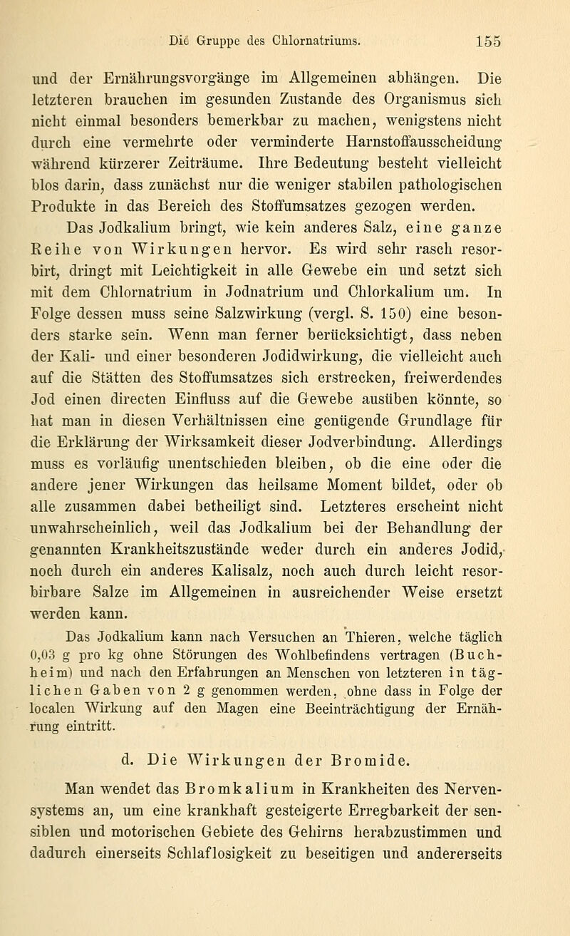 und der Ernälirungsvorgänge im Allgemeinen abhängen. Die letzteren brauchen im gesunden Zustande des Organismus sich nicht einmal besonders bemerkbar zu machen, wenigstens nicht durch eine vermehrte oder verminderte Harnstoffausscheidung während kürzerer Zeiträume. Ihre Bedeutung besteht vielleicht blos darin, dass zunächst nur die weniger stabilen pathologischen Produkte in das Bereich des StofFumsatzes gezogen werden. Das Jodkalium bringt, wie kein anderes Salz, eine ganze Reihe von Wirkungen hervor. Es wird sehr rasch resor- birt, dringt mit Leichtigkeit in alle Gewebe ein und setzt sich mit dem Chlornatrium in Jodnatrium und Chlorkalium um. In Folge dessen muss seine Salzwirkung (vergl. S. 150) eine beson- ders starke sein. Wenn man ferner berücksichtigt, dass neben der Kali- und einer besonderen Jodidwirkung, die vielleicht auch auf die Stätten des Stoffumsatzes sich erstrecken, freiwerdendes Jod einen directen Einfluss auf die Gewebe ausüben könnte, so hat man in diesen Verhältnissen eine genügende Grundlage für die Erklärung der Wirksamkeit dieser Jodverbindung. Allerdings muss es vorläufig unentschieden bleiben, ob die eine oder die andere jener Wirkungen das heilsame Moment bildet, oder ob alle zusammen dabei betheiligt sind. Letzteres erscheint nicht unwahrscheinlich, weil das Jodkalium bei der Behandlung der genannten Krankheitszustände weder durch ein anderes Jodid, noch durch ein anderes Kalisalz^ noch auch durch leicht resor- birbare Salze im Allgemeinen in ausreichender Weise ersetzt werden kann. Das Jodkalium kann nacli Versuchen an Thieren, welche täglich 0,03 g pro kg ohne Störungen des Wohlbefindens vertragen (Buch- heim) und nach den Erfahrungen an Menschen von letzteren in täg- lichen Gaben von 2 g genommen werden, ohne dass in Folge der localen Wirkung auf den Magen eine Beeinträchtigung der Ernäh- rung eintritt. d. Die Wirkungen der Bromide. Man wendet das Bromkalium in Krankheiten des Nerven- systems an, um eine krankhaft gesteigerte Erregbarkeit der sen- siblen und motorischen Gebiete des Gehirns herabzustimmen und dadurch einerseits Schlaflosigkeit zu beseitigen und andererseits