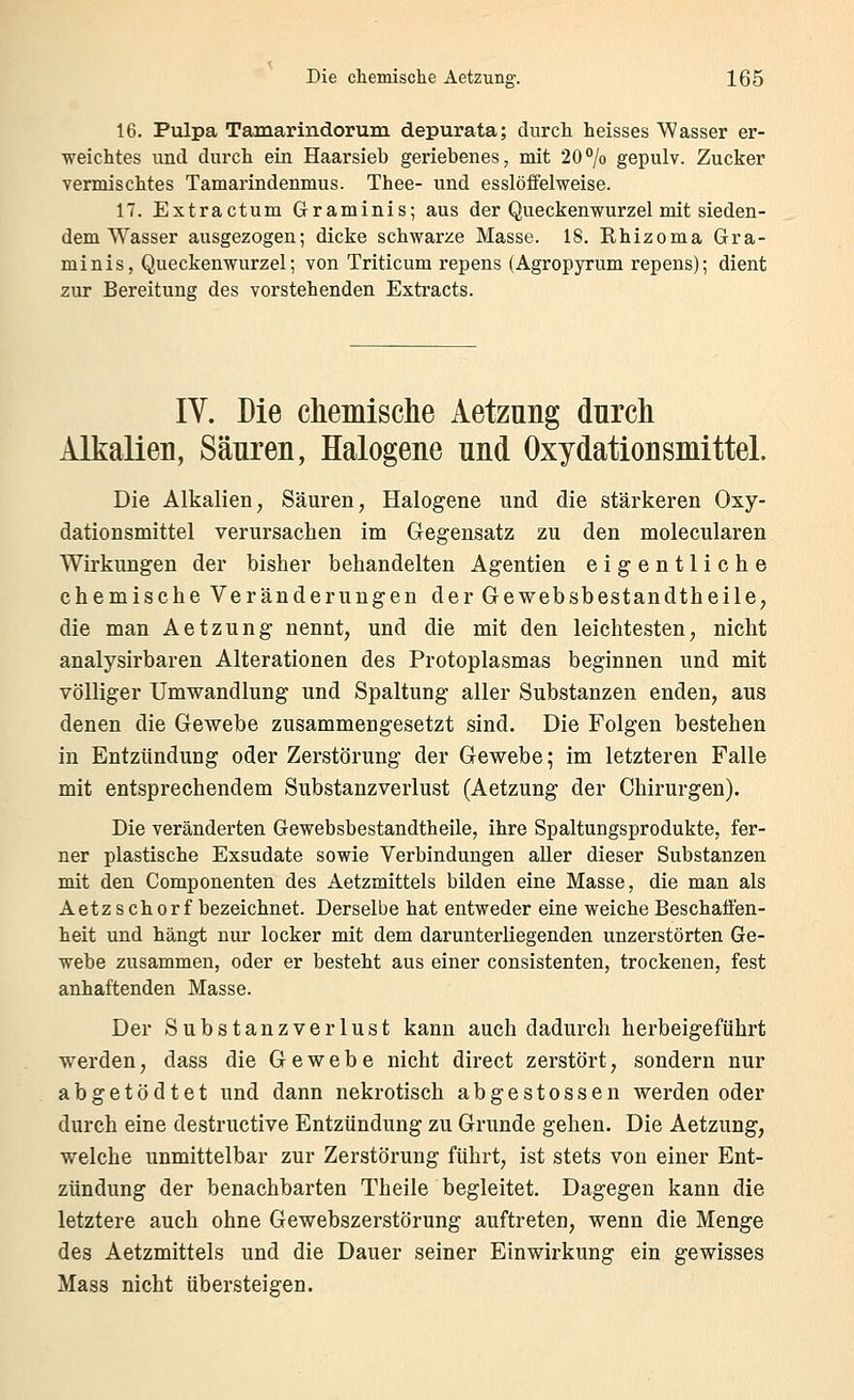 16. Pulpa Tamarindorum depurata; durch heisses Wasser er- weichtes und durch ein Haarsieb geriebenes, mit 20% gepulv. Zucker vermischtes Tamarindenmus. Thee- und esslöffelweise. 17. Extractum Graminis; aus der Queckenwurzel mit sieden- dem Wasser ausgezogen; dicke schwarze Masse. 18. Rhizoma Gra- minis, Queckenwurzel; von Triticum repens (Agropyrum repens); dient zur Bereitung des vorstehenden Extracts. IV. Die chemische Aetzung durch Alkalien, Säuren, Halogene und Oxydationsmittel. Die Alkalien, Säuren, Halogene und die stärkeren Oxy- dationsmittel verursachen im Gegensatz zu den molecularen Wirkungen der bisher behandelten Agentien eigentliche chemische Veränderungen der Gewebsbestandtheile, die man Aetzung nennt, und die mit den leichtesten, nicht analysirbaren Alterationen des Protoplasmas beginnen und mit völliger Umwandlung und Spaltung aller Substanzen enden, aus denen die Gewebe zusammengesetzt sind. Die Folgen bestehen in Entzündung oder Zerstörung der Gewebe; im letzteren Falle mit entsprechendem Substanzverlust (Aetzung der Chirurgen). Die veränderten Gewebsbestandtheile, ihre Spaltungsprodukte, fer- ner plastische Exsudate sowie Verbindungen aller dieser Substanzen mit den Componenten des Aetzmittels bilden eine Masse, die man als Aetzschorf bezeichnet. Derselbe hat entweder eine weiche Beschaffen- heit und hängt nur locker mit dem darunterliegenden unzerstörten Ge- webe zusammen, oder er besteht aus einer consistenten, trockenen, fest anhaftenden Masse. Der Substanzverlust kann auch dadurch herbeigeführt werden, dass die Gewebe nicht direct zerstört, sondern nur abgetödtet und dann nekrotisch abgestossen werden oder durch eine destructive Entzündung zu Grunde gehen. Die Aetzung, welche unmittelbar zur Zerstörung führt, ist stets von einer Ent- zündung der benachbarten Theile begleitet. Dagegen kann die letztere auch ohne Gewebszerstörung auftreten, wenn die Menge des Aetzmittels und die Dauer seiner Einwirkung ein gewisses Mass nicht übersteigen.