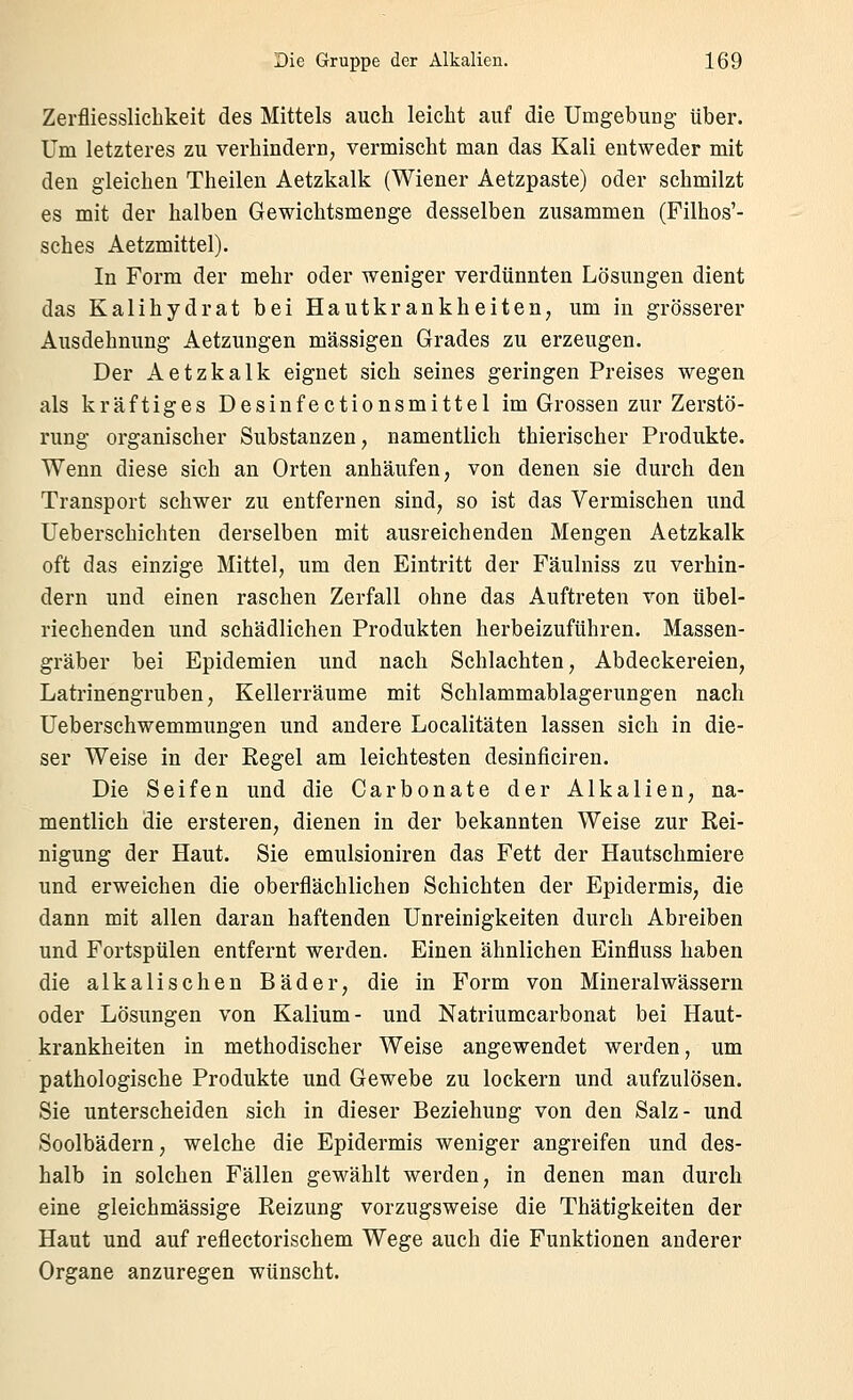 Zerfliesslichkeit des Mittels auch leicht auf die Umgebung über. Um letzteres zu verhindern, vermischt man das Kali entweder mit den gleichen Theilen Aetzkalk (Wiener Aetzpaste) oder schmilzt es mit der halben Gewichtsmenge desselben zusammen (Filhos'- sches Aetzmittel). In Form der mehr oder weniger verdünnten Lösungen dient das Kalihydrat bei Hautkrankheiten, um in grösserer Ausdehnung Aetzungen massigen Grades zu erzeugen. Der Aetzkalk eignet sich seines geringen Preises wegen als kräftiges Desinfectionsmittel im Grossen zur Zerstö- rung organischer Substanzen, namentlich thierischer Produkte. Wenn diese sich an Orten anhäufen, von denen sie durch den Transport schwer zu entfernen sind, so ist das Vermischen und Ueberschichten derselben mit ausreichenden Mengen Aetzkalk oft das einzige Mittel, um den Eintritt der Fäulniss zu verhin- dern und einen raschen Zerfall ohne das Auftreten von übel- riechenden und schädlichen Produkten herbeizuführen. Massen- gräber bei Epidemien und nach Schlachten, Abdeckereien, Latrinengruben, Kellerräume mit Schlammablagerungen nach Ueberschwemmungen und andere Localitäten lassen sich in die- ser Weise in der Regel am leichtesten desinficiren. Die Seifen und die Carbonate der Alkalien, na- mentlich die ersteren, dienen in der bekannten Weise zur Rei- nigung der Haut. Sie emulsioniren das Fett der Hautschmiere und erweichen die oberflächlichen Schichten der Epidermis, die dann mit allen daran haftenden ünreinigkeiten durch Abreiben und Fortspülen entfernt werden. Einen ähnlichen Einfluss haben die alkalischen Bäder, die in Form von Mineralwässern oder Lösungen von Kalium- und Natriumcarbonat bei Haut- krankheiten in methodischer Weise angewendet werden, um pathologische Produkte und Gewebe zu lockern und aufzulösen. Sie unterscheiden sich in dieser Beziehung von den Salz- und Soolbädern, welche die Epidermis weniger angreifen und des- halb in solchen Fällen gewählt werden, in denen man durch eine gleichmässige Reizung vorzugsweise die Thätigkeiten der Haut und auf reflectorischem Wege auch die Funktionen anderer Organe anzuregen wünscht.