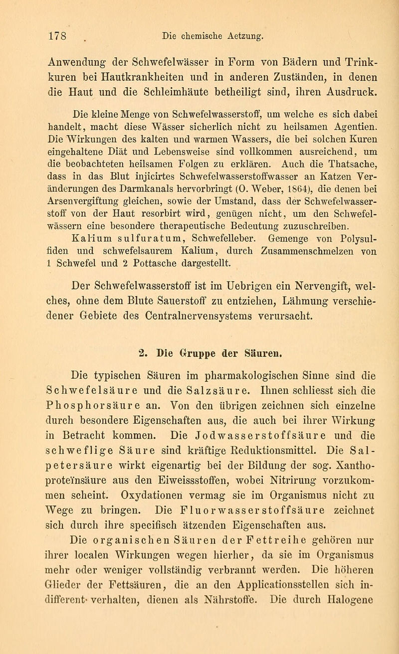 Anwendung der Schwefelwässer in Form von Bädern und Trink- kuren bei Hautkrankheiten und in anderen Zuständen, in denen die Haut und die Schleimhäute betheiligt sind, ihren Ausdruck. Die kleine Menge von Schwefelwasserstoff, um welche es sich dabei handelt, macht diese Wässer sicherlich nicht zu heilsamen Agentien. Die Wirkungen des kalten und warmen Wassers, die bei solchen Kuren eingehaltene Diät und Lebensweise sind vollkommen ausreichend, um die beobachteten heilsamen Folgen zu erklären. Auch die Thatsache, dass in das Blut injicirtes Schwefelwasserstoffwasser an Katzen Ver- änderungen des Darmkanals hervorbringt (0. Weber, 1864), die denen bei Arsenvergiftung gleichen, sowie der Umstand, dass der Schwefelwasser- stoff von der Haut resorbirt wird, genügen nicht, um den Schwefel- wässern eine besondere therapeutische Bedeutung zuzuschreiben. Kalium sulfuratum, Schwefelleber. Gemenge von Polysul- fiden und schwefelsaurem Kalium, durch Zusammenschmelzen von 1 Schwefel und 2 Pottasche dargestellt. Der Schwefelwasserstoff ist im Uebrigen ein Nervengift, wel- ches, ohne dem Blute Sauerstoff zu entziehen, Lähmung verschie- dener Gebiete des Centralnervensystems verursacht. 2. Die (xruppe der Säuren. Die typischen Säuren im pharmakologischen Sinne sind die Schwefelsäure und die Salzsäure. Ihnen schliesst sich die Phosphorsäure an. Von den übrigen zeichnen sich einzelne durch besondere Eigenschaften aus, die auch bei ihrer Wirkung in Betracht kommen. Die Jodwasserstoffsäure und die schweflige Säure sind kräftige Reduktionsmittel. Die Sal- petersäure wirkt eigenartig bei der Bildung der sog. Xautho- proteinsäure aus den Eiweissstoffen, wobei Nitrirung vorzukom- men scheint. Oxydationen vermag sie im Organismus nicht zu Wege zu bringen. Die Fluorwasserstoffsäure zeichnet sich durch ihre specifisch ätzenden Eigenschaften aus. Die organischen Säuren der Fettreihe gehören nur ihrer localen Wirkungen wegen hierher, da sie im Organismus mehr oder weniger vollständig verbrannt werden. Die höheren Glieder der Fettsäuren, die an den Applicationsstellen sich in- different- verhalten, dienen als Nährstoffe. Die durch Halogene