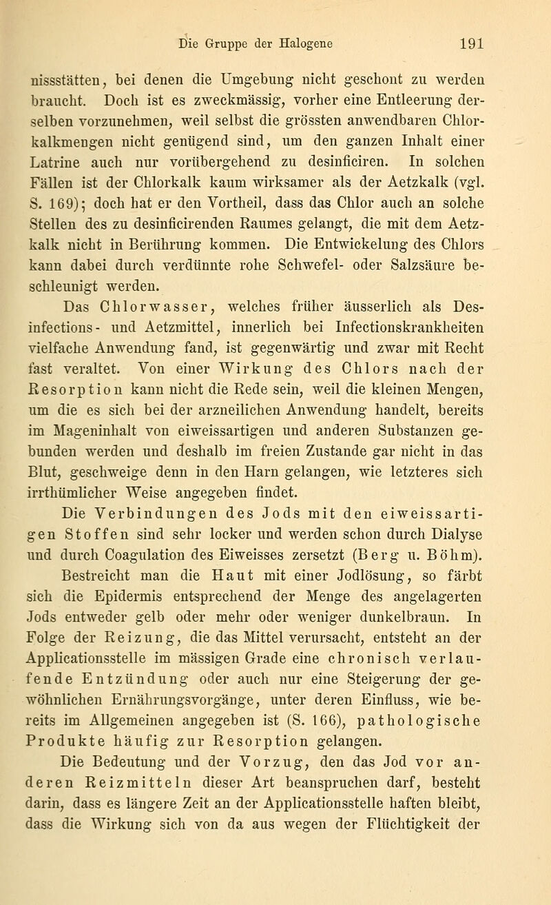 nissstätten, bei denen die Umgebung nicht geschont zu werden braucht. Doch ist es zweckmässig, vorher eine Entleerung der- selben vorzunehmen, weil selbst die grössten anwendbaren Chlor- kalkmengen nicht genügend sind, um den ganzen Inhalt einer Latrine auch nur vorübergehend zu desinficiren. In solchen Fällen ist der Chlorkalk kaum wirksamer als der Aetzkalk (vgl. S. 169); doch hat er den Vortheil, dass das Chlor auch an solche Stellen des zu desinficirenden Raumes gelangt, die mit dem Aetz- kalk nicht in Berührung kommen. Die Entwickelung des Chlors kann dabei durch verdünnte rohe Schwefel- oder Salzsäure be- schleunigt werden. Das Chlor Wasser, welches früher äusserlich als Des- infections- und Aetzmittel, innerlich bei Infectionskrankheiten vielfache Anwendung fand, ist gegenwärtig und zwar mit Recht fast veraltet. Von einer Wirkung des Chlors nach der Resorption kann nicht die Rede sein, weil die kleinen Mengen, um die es sich bei der arzneilichen Anwendung handelt, bereits im Mageninhalt von eiweissartigen und anderen Substanzen ge- bunden werden und deshalb im freien Zustande gar nicht in das Blut, geschweige denn in den Harn gelangen, wie letzteres sich irrthümlicher Weise angegeben findet. Die Verbindungen des Jods mit den eiweissarti- gen Stoffen sind sehr locker und werden schon durch Dialyse und durch Coagulation des Eiweisses zersetzt (Berg u. Böhm). Bestreicht man die Haut mit einer Jodlösung, so färbt sich die Epidermis entsprechend der Menge des angelagerten Jods entweder gelb oder mehr oder weniger dunkelbraun. In Folge der Reizung, die das Mittel verursacht, entsteht an der Applicationsstelle im massigen Grade eine chronisch verlau- fende Entzündung oder auch nur eine Steigerung der ge- wöhnlichen Ernährungsvorgänge, unter deren Einfluss, wie be- reits im Allgemeinen angegeben ist (S. 166), pathologische Produkte häufig zur Resorption gelangen. Die Bedeutung und der Vorzug, den das Jod vor an- deren Reizmitteln dieser Art beanspruchen darf, besteht darin, dass es längere Zeit an der Applicationsstelle haften bleibt, dass die Wirkung sich von da aus wegen der Flüchtigkeit der