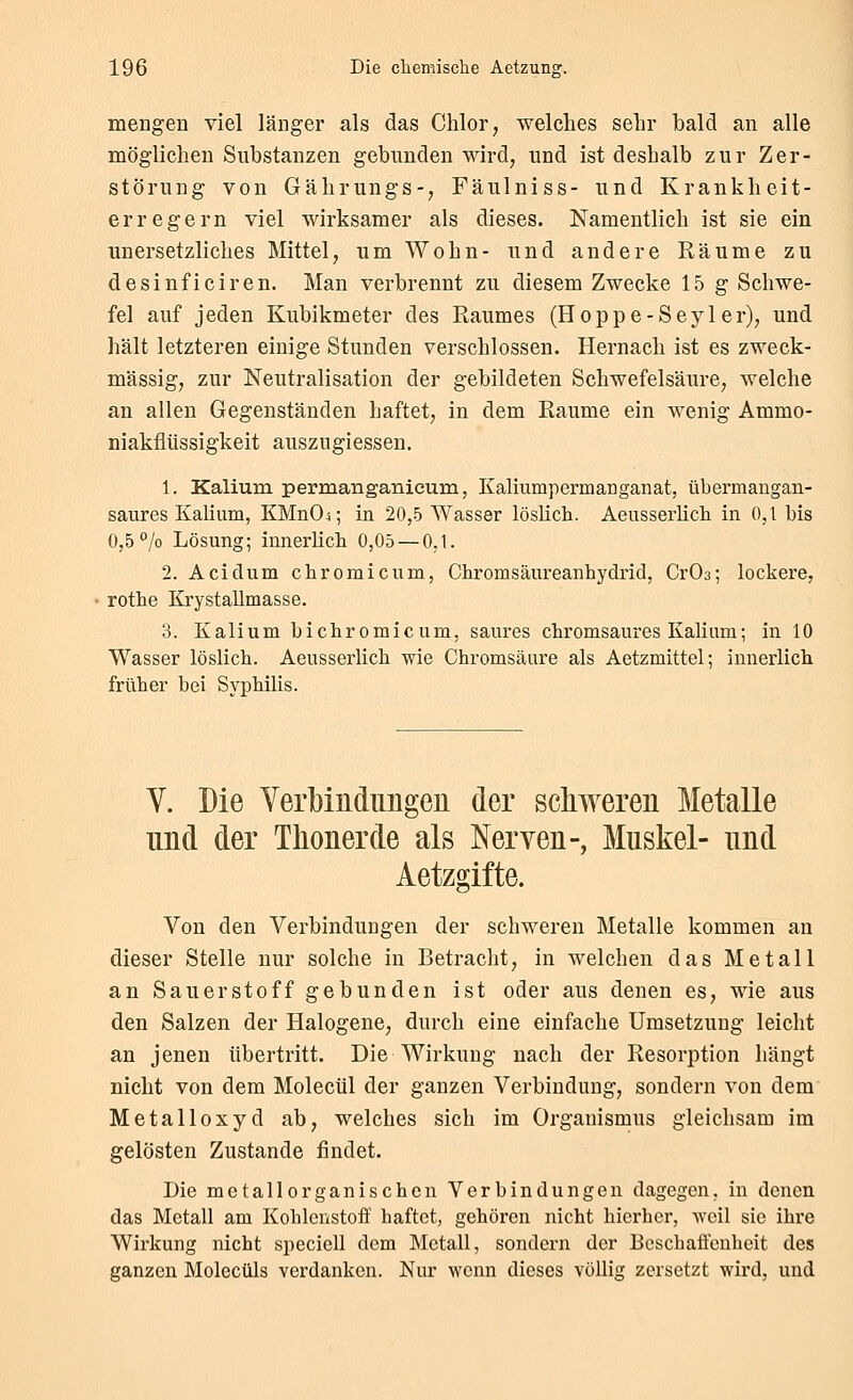 mengen viel länger als das Chlor, welches sehr balä an alle möglichen Substanzen gebunden wird, und ist deshalb zur Zer- störung von Gährungs-, Fäulniss- und Krankheit- erregern viel wirksamer als dieses. Namentlich ist sie ein unersetzliches Mittel, um Wohn- und andere Räume zu desinficiren. Man verbrennt zu diesem Zwecke 15 g Schwe- fel auf jeden Kubikmeter des Raumes (Hoppe-Seyler), und hält letzteren einige Stunden verschlossen. Hernach ist es zweck- mässig, zur Neutralisation der gebildeten Schwefelsäure, welche an allen Gegenständen haftet, in dem Räume ein wenig Ammo- niakflüssigkeit auszugiessen. 1. Kaliura permanganieum, Kaliumpermanganat, übermangan- saures Kalium, KMnO^; in 20,5 Wasser löslich. Aeusserlich in 0,1 bis 0,5 /o Lösung; innerlich 0,05 — 0,1. 2. Acidum chromicum, Chromsäureanhydrid, CrOs; lockere, rothe Krystallmasse. 3. Kalium bichromicum, saures chromsaures Kalium; in 10 Wasser löslich. Aeusserlich wie Chromsäure als Aetzmittel; innerlich früher bei Syphilis. V. Die Verbindimgeu der schweren Metalle und der Thonerde als Nerven-, Muskel- und Aetzgifte. Von den Verbindungen der schweren Metalle kommen an dieser Stelle nur solche in Betracht, in welchen das Metall an Sauerstoff gebunden ist oder aus denen es, wie aus den Salzen der Halogene, durch eine einfache Umsetzung leicht an jenen übertritt. Die Wirkung nach der Resorption hängt nicht von dem Molecül der ganzen Verbindung, sondern von dem Metalloxyd ab, welches sich im Orgauismus gleichsam im gelösten Zustande findet. Die metallorganischen Verbindungen dagegen, in denen das Metall am Kohlcristoff haftet, gehören nicht hierher, weil sie ihre Wirkung nicht speciell dem Metall, sondern der Beschaffenheit des ganzen Molecüls verdanken. Nur wenn dieses völlig zersetzt wird, und