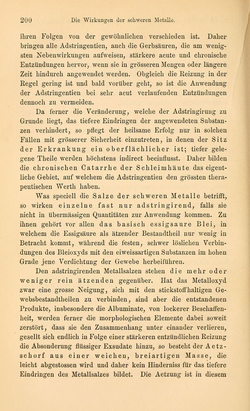 ihren Folgen von der gewöhnlichen verschieden ist. Daher bringen alle Adstringentien, auch die Gerbsäuren, die am wenig- sten Nebenwirkungen aufweisen, stärkere acute und chronische Entzündungen hervor, wenn sie in grösseren Mengen oder längere Zeit hindurch angewendet werden. Obgleich die Reizung in der Regel gering ist und bald vorüber geht, so ist die Anwendung der Adstringentien bei sehr acut verlaufenden Entzündungen dennoch zu vermeiden. Da ferner die Veränderung, welche der Adstringirung zu Grunde liegt, das tiefere Eindringen der angewendeten Substan- zen verhindert, so pflegt der heilsame Erfolg nur in solchen Fällen mit grösserer Sicherheit einzutreten, in denen der Sitz der Erkrankung ein oberflächlicher ist; tiefer gele- gene Theile werden höchstens indirect beeinflusst. Daher bilden die chronischen Catarrhe der Schleimhäute das eigent- liche Gebiet, auf welchem die Adstringentien den grössten thera- peutischen Werth haben. Was speciell die Salze der schweren Metalle betriflft^ so wirken einzelne fast nur adstringirend, falls sie nicht in übermässigen Quantitäten zur Anwendung kommen. Zu ihnen gehört vor allen das basisch essigsaure Blei, in welchem die Essigsäure als ätzender Bestandtheil nur wenig in Betracht kommt, während die festen, schwer löslichen Verbin- dungen des Bleioxyds mit den eiweissartigen Substanzen im hohen Grade jene Verdichtung der Gewebe herbeiführen. Den adstringirenden Metallsalzen stehen die mehr oder weniger rein ätzenden gegenüber. Hat das Metalloxyd zwar eine grosse Neigung, sich mit den stickstoffhaltigen Ge- websbestandtheilen zu verbinden, sind aber die entstandenen Produkte, insbesondere die Albuminate, von lockerer Beschaffen- heit, werden ferner die morphologischen Elemente dabei soweit zerstört, dass sie den Zusammenhang unter einander verlieren, gesellt sich endlich in Folge einer stärkeren entzündlichen Reizung die Absonderung flüssiger Exsudate hinzu, so besteht der Aetz- schorf aus einer weichen, breiartigen Masse, die leicht abgestossen wird und daher kein Hinderniss für das tiefere Eindringen des Metallsalzes bildet. Die Aetzung ist in diesem