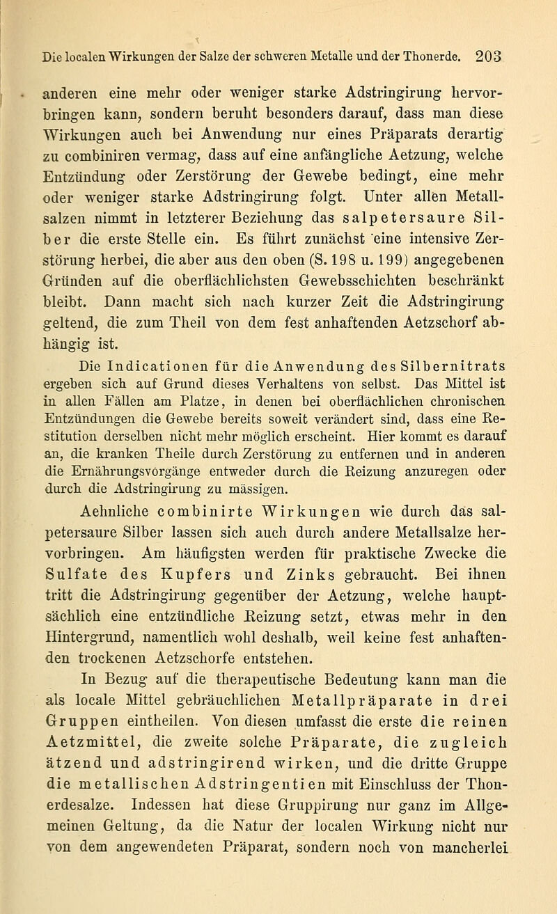 anderen eine mehr oder weniger starke Adstringirung hervor- bringen kann, sondern beruht besonders darauf, dass man diese Wirkungen auch bei Anwendung nur eines Präparats derartig zu combiniren vermag, dass auf eine anfängliche Aetzung, welche Entzündung oder Zerstörung der Gewebe bedingt, eine mehr oder weniger starke Adstringirung folgt. Unter allen Metall- salzen nimmt in letzterer Beziehung das salpetersaure Sil- ber die erste Stelle ein. Es führt zunächst eine intensive Zer- störung herbei, die aber aus den oben (S. 198 u. 199) angegebenen Gründen auf die oberflächlichsten Gewebsschichten beschränkt bleibt. Dann macht sich nach kurzer Zeit die Adstringirung geltend, die zum Theil von dem fest anhaftenden Aetzschorf ab- hängig ist. Die Indicationen für die Anwendung des Silbernitrats ergeben sich auf Grund dieses Verhaltens von selbst. Das Mittel ist in aUen Fällen am Platze, in denen bei oberflächlichen chronischen Entzündungen die Gewebe bereits soweit verändert sind, dass eine Re- stitution derselben nicht mehr möglich erscheint. Hier kommt es darauf an, die kranken Theile durch Zerstörung zu entfernen und in anderen die Ernährungsvorgänge entweder durch die Reizung anzuregen oder durch die Adstringirung zu massigen. Aehniiche combinirte Wirkungen wie durch das sal- petersaure Silber lassen sich auch durch andere Metallsalze her- vorbringen. Am häufigsten werden für praktische Zwecke die Sulfate des Kupfers und Zinks gebraucht. Bei ihnen tritt die Adstringirung gegenüber der Aetzung, welche haupt- sächlich eine entzündliche Keizung setzt, etwas mehr in den Hintergrund, namentlich wohl deshalb, weil keine fest anhaften- den trockenen Aetzschorfe entstehen. In Bezug auf die therapeutische Bedeutung kann man die als locale Mittel gebräuchlichen Metallpräparate in drei Gruppen eintheilen. Von diesen umfasst die erste die reinen Aetzmittel, die zweite solche Präparate, die zugleich ätzend und adstringirend wirken, und die dritte Gruppe die metallischen Adstringentien mit Einschluss der Thon- erdesalze. Indessen hat diese Gruppirung nur ganz im Allge- meinen Geltung, da die Natur der localen Wirkung nicht nur von dem angewendeten Präparat, sondern noch von mancherlei