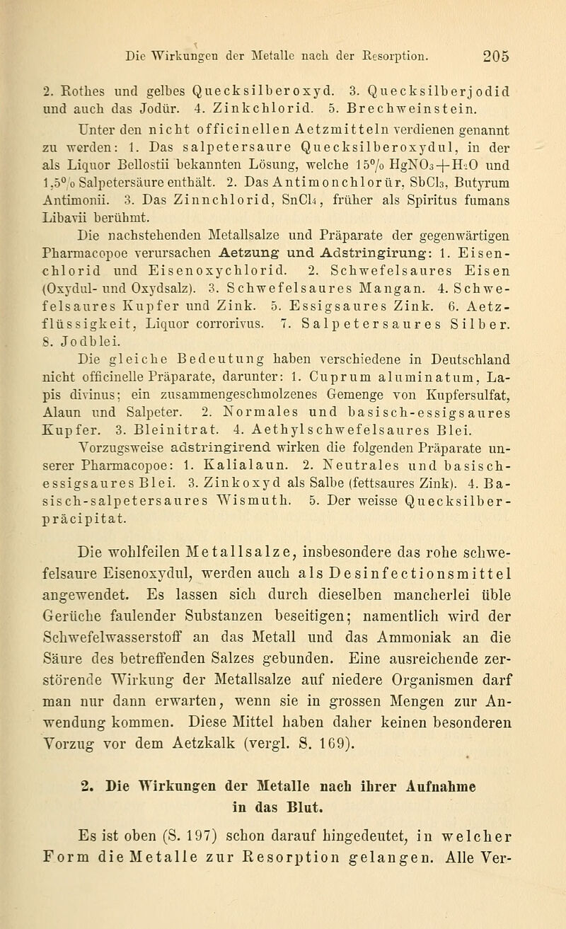 2. Rothes und gelbes Quecksilberoxyd. 3. Quecksilberj odid und auch das Jodür. 4. Zinkchlorid. 5. Brechweinstein. Unter den nicht officinellen Aetzmitteln verdienen genannt zu werden: 1. Das salpetersaure Quecksilberoxydul, in der als Liquor Bellostii bekannten Lösung, welche 157o HgNOs + HiO und 1,5° 0 Salpetersäure enthält. 2. Das Antimonchlorür, SbCls, Butyrum Antimonii. 3. Das Zinnchlorid, SnCl^, früher als Spiritus fumans Libavii berühmt. Die nachstehenden Metallsalze und Präparate der gegenwärtigen Pharmacopoe verursachen Aetzung und Adstringirung: 1. Eisen- chlorid und Eisenoxychlorid. 2. Schwefelsaures Eisen (Oxydul-und Oxydsalz). 3. Schwefelsaures Mangan. 4. Schwe- felsaures Kupfer und Zink. 5. Essigsaures Zink. 6. Aetz- flüssigkeit, Liquor corrorivus. 7. S alp e t er s a ur e s Silber. 8. Jodblei. Die gleiche Bedeutung haben verschiedene in Deutschland nicht officinelle Präparate, darunter: 1. Cuprum aluminatum, La- pis divinus; ein zusammengeschmolzenes Gemenge von Kupfersulfat, Alaun und Salpeter. 2. Normales und basisch-essigsaures Kupfer. 3. Bleinitrat. 4. Aethyl schwefelsaures Blei. Vorzugsweise adstringirend wirken die folgenden Präparate un- serer Pharmacopoe: 1. Kalialaun. 2. Neutrales und basisch- essigsaures Blei. 3. Zinkoxyd als Salbe (fettsaures Zink). 4. Ba- sisch-salpetersaures Wismuth. 5. Der weisse Quecksilber- präcipitat. Die wohlfeilen Metallsalze, insbesondere das rohe schwe- felsaure Eisenoxydul, werden auch als Desinfectionsmittel angewendet. Es lassen sich durch dieselben mancherlei üble Gerüche faulender Substanzen beseitigen; namentlich wird der Schwefelwasserstoff an das Metall und das Ammoniak an die Säure des betreffenden Salzes gebunden. Eine ausreichende zer- störende Wirkung der Metallsalze auf niedere Organismen darf man nur dann erwarten, wenn sie in grossen Mengen zur An- wendung kommen. Diese Mittel haben daher keinen besonderen Vorzug vor dem Aetzkalk (vergl. S. 169). 2. Die Wirkungen der Metalle nach ihrer Aufnahme in das Blut. Es ist oben (S. 197) schon darauf hingedeutet, in welcher Form die Metalle zur Resorption gelangen. Alle Ver-