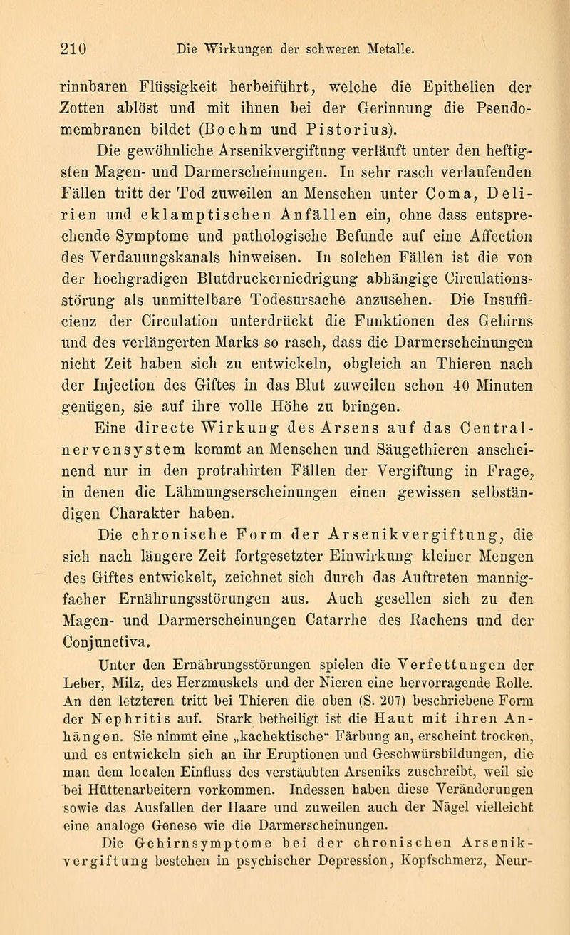 rinnbaren Flüssigkeit herbeiführt, welche die Epithelien der Zotten ablöst und mit ihnen bei der Gerinnung die Pseudo- membranen bildet (Boehm und Pistorius). Die gewöhnliche Arsenikvergiftung verläuft unter den heftig- sten Magen- und Darmerscheinungen. In sehr rasch verlaufenden Fällen tritt der Tod zuweilen an Menschen unter Coma, Deli- rien und eklamptischen Anfällen ein, ohne dass entspre- chende Symptome und pathologische Befunde auf eine Aifection des Verdauungskanals hinweisen. In solchen Fällen ist die von der hochgradigen Blutdruckerniedrigung abhängige Circulations- störung als unmittelbare Todesursache anzusehen. Die Insuffi- cienz der Circulation unterdrückt die Funktionen des Gehirns und des verlängerten Marks so rasch, dass die Darmerscheinungen nicht Zeit haben sich zu entwickeln, obgleich an Thieren nach der Injection des Giftes in das Blut zuweilen schon 40 Minuten genügen, sie auf ihre volle Höhe zu bringen. Eine directe Wirkung des Arsens auf das Central- nervensystem kommt an Menschen und Säugethieren anschei- nend nur in den protrahirten Fällen der Vergiftung in Frage^ in denen die Lähmungserscheinungen einen gewissen selbstän- digen Charakter haben. Die chronische Form der Arsenikvergiftung, die sich nach längere Zeit fortgesetzter Einwirkung kleiner Mengen des Giftes entwickelt, zeichnet sich durch das Auftreten mannig- facher Ernährungsstörungen aus. Auch gesellen sich zu den Magen- und Darmerscheinungen Catarrhe des Rachens und der Conjunctiva. Unter den Ernährungsstörungen spielen die Verfettungen der Leber, Milz, des Herzmuskels und der Nieren eine hervorragende KoUe. An den letzteren tritt bei Thieren die oben (S. 207) beschriebene Form der Nephritis auf. Stark betheiligt ist die Haut mit ihren An- hängen. Sie nimmt eine „kachektische Färbung an, erscheint trocken, und es entwickeln sich an ihr Eruptionen und Geschwürsbildungen, die man dem localen Einfluss des verstäubten Arseniks zuschreibt, weil sie bei Hüttenarbeitern vorkommen. Indessen haben diese Veränderungen sowie das Ausfallen der Haare und zuweilen auch der Nägel vielleicht eine analoge Genese wie die Darmerscheinungen. Die Gehirnsymptome bei der chronischen Arsenik- vergiftung bestehen in psychischer Depression, Kopfschmerz, Neur-