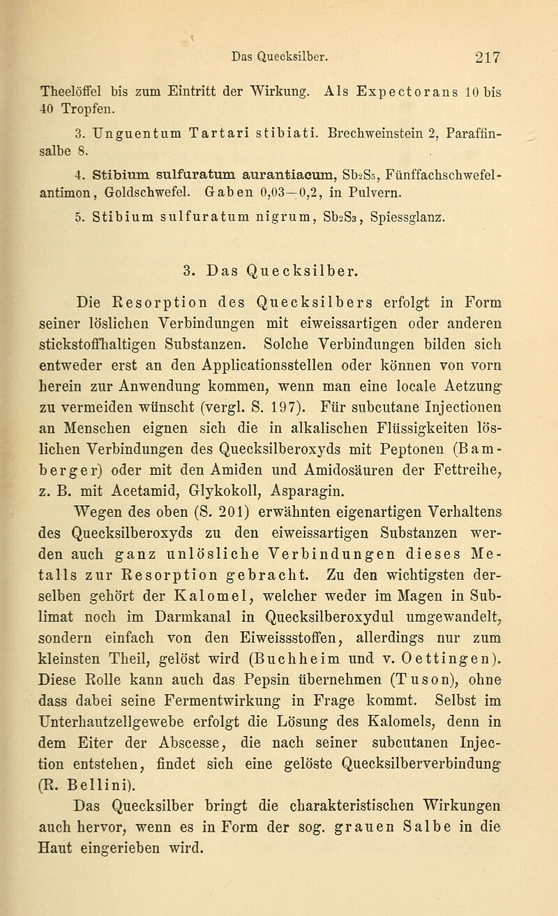 Theelöifel bis zum Eintritt der Wirkung. Als Expectorans 10 bis 40 Tropfen. 3. Unguentum Tartari stibiati. Brecbweinstein 2, Paraffin- salbe 8. 4. Stibium sulfuratum aurantiacum, SbaSs, Fünffachschwefel- antimon, Goldschwefel. Gaben 0,03—0,2, in Pulvern. 5. Stibium sulfuratum nigrum, SbaSs, Spiessglanz. 3. Das Quecksilber. Die Resorption des Quecksilbers erfolgt in Form seiner löslichen Verbindungen mit eiweissartigen oder anderen stickstoffhaltigen Substanzen. Solche Verbindungen bilden sich entweder erst an den Applicationsstellen oder können von vorn herein zur Anwendung kommen, wenn man eine locale Aetzung zu vermeiden wünscht (vergl. S. 197). Für subcutane Injectionen an Menschen eignen sich die in alkalischen Flüssigkeiten lös- lichen Verbindungen des Quecksilberoxyds mit Peptonen (Bam- berg e r) oder mit den Amiden und Amidosäuren der Fettreihe, z. B. mit Acetamid, Glykokoll, Asparagin. Wegen des oben (S. 201) erwähnten eigenartigen Verhaltens des Quecksilberoxyds zu den eiweissartigen Substanzen wer- den auch ganz unlösliche Verbindungen dieses Me- talls zur Resorption gebracht. Zu den wichtigsten der- selben gehört der Kalomel, welcher weder im Magen in Sub- limat noch im Darmkanal in Quecksilberoxydul umgewandelt, sondern einfach von den Eiweissstoffen, allerdings nur zum kleinsten Theil, gelöst wird (Buchheim und v. Oettingen). Diese Rolle kann auch das Pepsin übernehmen (Tuson), ohne dass dabei seine Fermentwirkung in Frage kommt. Selbst im Unterhautzellgewebe erfolgt die Lösung des Kalomels, denn in dem Eiter der Abscesse, die nach seiner subcutanen Injec- tion entstehen, findet sich eine gelöste Quecksilberverbindung (R. Bellini). Das Quecksilber bringt die charakteristischen Wirkungen auch hervor, wenn es in Form der sog. grauen Salbe in die Haut eingerieben wird.