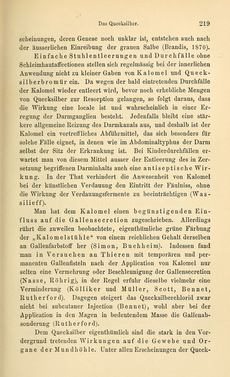 scheinungen, deren Genese noch unklar ist, entstehen auch nach der äusserlichen Einreibung der grauen Salbe (Brandis, 1870). Einfache Stuhlentleerungen und Durchfälle ohne Schleimhautaffectionen stellen sich regelmässig bei der innerlichen Anwendung nicht zu kleiner Graben vonKalomel und Queck- silberbromür ein. Da wegen der bald eintretenden Durchfälle der Kalomel wieder entleert wird, bevor noch erhebliche Mengen von Quecksilber zur Resorption gelangen, so folgt daraus, dass die Wirkung eine locale ist und wahrscheinlich in einer Er- regung der Darmganglien besteht. Jedenfalls bleibt eine stär- kere allgemeine Reizung des Darmkanals aus, und deshalb ist der Kalomel ein vortreffliches Abführmittel, das sich besonders für solche Fälle eignet, in denen wie im Abdominaltyphus der Darm selbst der Sitz der Erkrankung ist. Bei Kiuderdurchfällen er- wartet man von diesem Mittel ausser der Entleerung des in Zer- setzung begriffenen Darminhalts auch eine antiseptische Wir- kung. In der That verhindert die Anwesenheit von Kalomel bei der künstlichen Verdauung den Eintritt der Fäulniss, ohne die Wirkung der Verdauungsfermente zu beeinträchtigen (Was- silieff). Man hat dem Kalomel einen begünstigenden Ein- fluss auf die Gallensecretion zugeschrieben. Allerdings rührt die zuweilen beobachtete, eigenthümliche grüne Färbung der „Kalomelstühle von einem reichlichen Gehalt derselben an Gallenfarbstoff her (Simon, Buch heim). Indessen fand man in Versuchen an Thieren mit temporären und per- manenten Gallenfisteln nach der Application von Kalomel nur selten eine Vermehrung oder Beschleunigung der Gallensecretion (Nasse, Röhr ig), in der Regel erfuhr dieselbe vielmehr eine Verminderung (Kölliker und Müller, Scott, Bennet, Rutherford). Dagegen steigert das Quecksilberchlorid zwar nicht bei subcutaner Injection (Bennet), wohl aber bei der Application in den Magen in bedeutendem Masse die Gallenab- sonderung (Rutherford). Dem Quecksilber eigenthümlich sind die stark in den Vor- dergrund tretenden Wirkungen auf die Gewebe und Or- gane der Mundhöhle. Unter allen Erscheinungen der Queck-