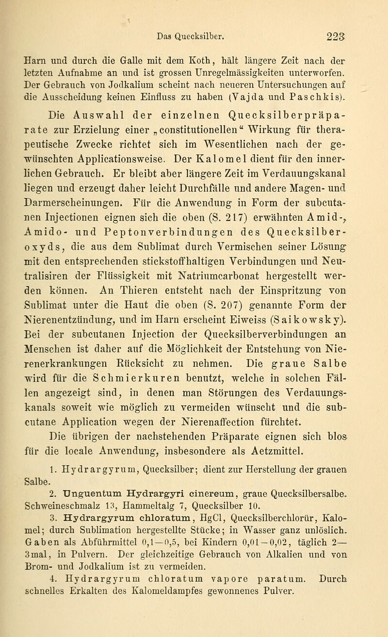 Harn und durch die Galle mit dem Koth, hält längere Zeit nach der letzten Aufnahme an und ist grossen Unregelmässigkeiten unterworfen. Der Gebrauch von Jodkalium scheint nach neueren Untersuchungen auf die Ausscheidung keinen Einfluss zu haben (Vajda und Paschkis). Die Auswahl der einzelnen Quecksilberpräpa- rate zur Erzielung einer „ constitutionellen  Wirkung für thera- peutische Zwecke richtet sich im Wesentlichen nach der ge- wünschten Applicationsweise. Der Kalomel dient für den inner- lichen Gebrauch. Er bleibt aber längere Zeit im Verdauungskanal liegen und erzeugt daher leicht Durchfälle und andere Magen- und Darmerscheinungen. Für die Anwendung in Form der subcuta- nen Injectionen eignen sich die oben (S. 217) erwähnten Amid-;, Amido- und Peptonverbindungen des Quecksilber- oxyds, die aus dem Sublimat durch Vermischen seiner Lösung mit den entsprechenden stickstoffhaltigen Verbindungen und Neu- tralisiren der Flüssigkeit mit Natriumcarbonat hergestellt wer- den können. An Thieren entsteht nach der Einspritzung von Sublimat unter die Haut die oben (S. 207) genannte Form der Nierenentzündung, und im Harn erscheint Eiweiss (Saikowsky). Bei der subcutanen Injection der Quecksilberverbindungen an Menschen ist daher auf die Möglichkeit der Entstehung von Nie- renerkrankungen Rücksicht zu nehmen. Die graue Salbe wird für die Schmierkuren benutzt, welche in solchen Fäl- len angezeigt sind, in denen man Störungen des Verdauungs- kanals soweit wie möglich zu vermeiden wünscht und die sub- cutane Application wegen der Nierenaffection fürchtet. Die übrigen der nachstehenden Präparate eignen sich blos für die locale Anwendung, insbesondere als Aetzmittel. 1. Hydrargyrum, Quecksilber; dient zur Herstellung der grauen Salbe. 2. Unguentum Hydrargyri einereum, graue Quecksilbersalbe. Schweineschmalz in, Hammeltalg 1, Quecksilber 10. 3. Hydrargyrum chloratum, HgCl, Quecksilberchlorür, Kalo- mel; durch Sublimation hergestellte Stücke; in Wasser ganz unlöslich. Gaben als Abführmittel 0,1 — 0,5, bei Kindern 0,01-0,02, täglich 2— 3mal, in Pulvern. Der gleichzeitige Gebrauch von Alkalien und von Brom- und Jodkalium ist zu vermeiden. 4. Hydrargyrum chloratum vapore paratum. Durch schnelles Erkalten des Kalomeldampfes gewonnenes Pulver.