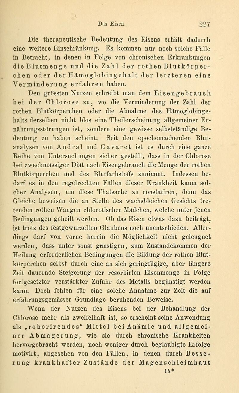 Die therapeutische Bedeutung des Eisens erhält dadurch eine weitere Einschränkung. Es kommen nur noch solche Fälle in Betracht, in denen in Folge von chronischen Erkrankungen die Blutmenge und die Zahl der rothen Blutkörper- chen oder der Hämoglobingehalt der letzteren eine Verminderung erfahren haben. Den grössten Nutzen schreibt man dem Eisengebrauch bei der Chlorose zu, wo die Verminderung der Zahl der rothen Blutkörperchen oder die Abnahme des Hämoglobinge- halts derselben nicht blos eine Theilerscheinung allgemeiner Er- nährungsstörungen ist, sondern eine gewisse selbstständige Be- deutung zu haben scheint. Seit den epochemachenden Blut- analysen von Andral und Gavaret ist es durch eine ganze Reihe von Untersuchungen sicher gestellt, dass in der Chlorose bei zweckmässiger Diät nach Eisengebrauch die Menge der rothen Blutkörperchen und des Blutfarbstoffs zunimmt. Indessen be- darf es in den regelrechten Fällen dieser Krankheit kaum sol- cher Analysen, um diese Thatsache zu constatiren, denn das Gleiche beweisen die an Stelle des wachsbleichen Gesichts tre- tenden rothen Wangen chlorotischer Mädchen, welche unter jenen Bedingungen geheilt werden. Ob das Eisen etwas dazu beiträgt, ist trotz des festgewurzelten Glaubens noch unentschieden. Aller- dings darf von vorne herein die Möglichkeit nicht geleugnet werden, dass unter sonst günstigen, zum Zustandekommen der Heilung erforderlichen Bedingungen die Bildung der rothen Blut- körperchen selbst durch eine an sich geringfügige, aber längere Zeit dauernde Steigerung der resorbirten Eisenmenge in Folge fortgesetzter verstärkter Zufuhr des Metalls begünstigt werden kann. Doch fehlen für eine solche Annahme zur Zeit die auf erfahrungsgemässer Grundlage beruhenden Beweise. Wenn der Nutzen des Eisens bei der Behandlung der Chlorose mehr als zweifelhaft ist, so erscheint seine Anwendung als „roborirendes Mittel bei Anämie und allgemei- ner Abmagerung, wie sie durch chronische Krankheiten hervorgebracht werden, noch weniger durch beglaubigte Erfolge motivirt, abgesehen von den Fällen, in denen durch Besse- rung krankhafter Zustände der Magenschleimhaut 15*