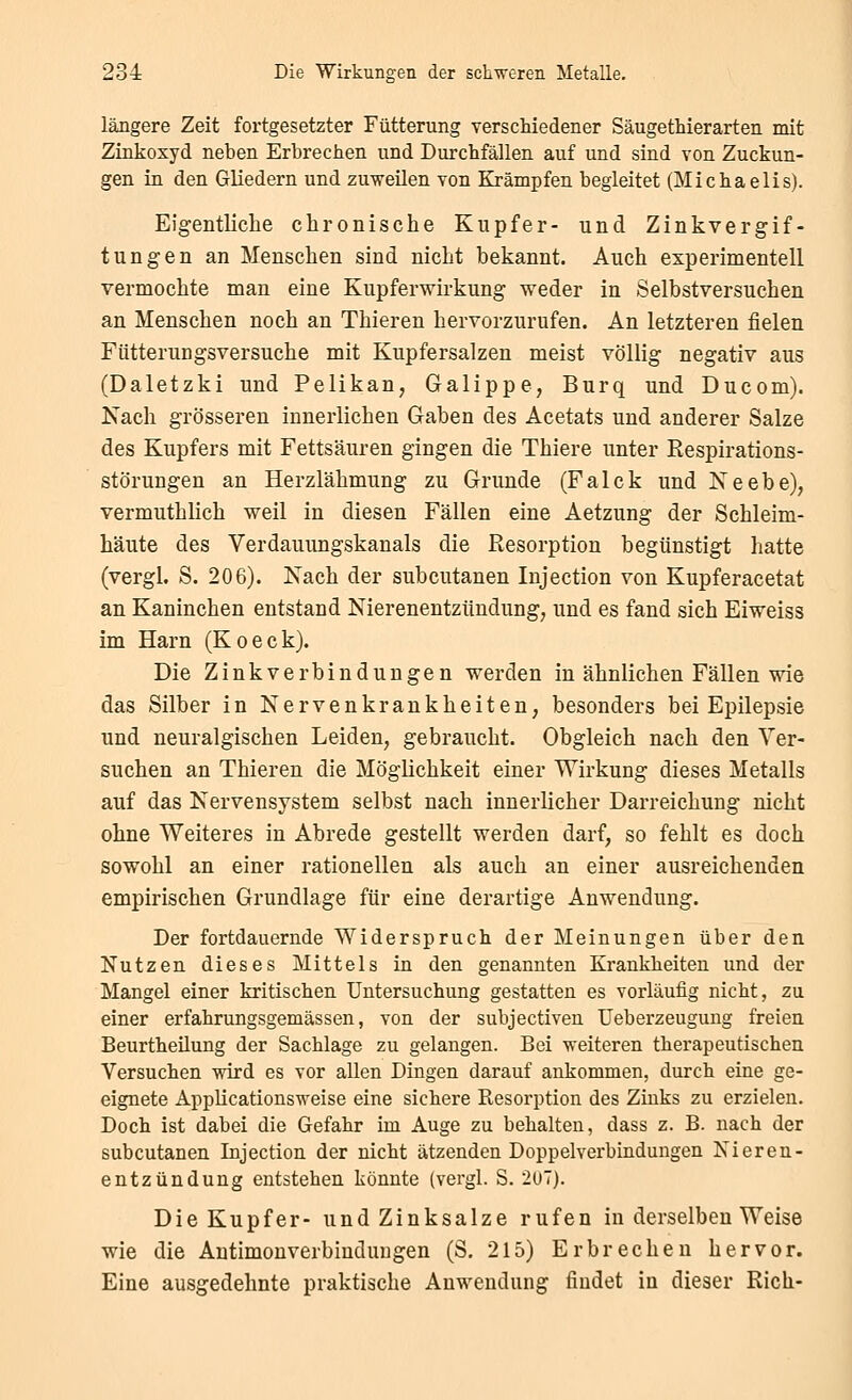 längere Zeit fortgesetzter Fütterung verschiedener Säugethierarten mit Zinkoxyd neben Erbrechen und Durchfällen auf und sind von Zuckun- gen in den Gliedern und zuweilen von Krämpfen begleitet (Michaelis). Eigentliche chronische Kupfer- und Zinkvergif- tungen an Menschen sind nicht bekannt. Auch experimentell vermochte man eine Kupferwirkung weder in Selbstversuchen an Menschen noch an Thieren hervorzurufen. An letzteren fielen Fütterungsversuche mit Kupfersalzen meist völlig negativ aus (Daletzki und Pelikan, Galippe, Burq und Ducom). Xach grösseren innerlichen Gaben des Acetats und anderer Salze des Kupfers mit Fettsäuren gingen die Thiere unter Respirations- störungen an Herzlähmung zu Grunde (Falck und Xeebe), vermuthlich weil in diesen Fällen eine Aetzung der Schleim- häute des Verdauungskanals die Resorption begünstigt hatte (vergl. S. 206). Nach der subcutanen Injection von Kupferacetat an Kaninchen entstand Nierenentzündung, und es fand sich Eiweiss im Harn (Koeck). Die Zinkverbindungen werden in ähnlichen Fällen wie das Silber in Nervenkrankheiten, besonders bei Epilepsie und neuralgischen Leiden, gebraucht. Obgleich nach den Ver- suchen an Thieren die Möglichkeit einer Wirkung dieses Metalls auf das Nervensystem selbst nach innerlicher Darreichung nicht ohne Weiteres in Abrede gestellt werden darf, so fehlt es doch sowohl an einer rationellen als auch an einer ausreichenden empirischen Grundlage für eine derartige Anwendung. Der fortdauernde Widerspruch der Meinungen über den Nutzen dieses Mittels in den genannten Krankheiten und der Mangel einer kritischen Untersuchung gestatten es vorläufig nicht, zu einer erfahrungsgemässen, von der subjectiven Ueberzeugung freien Beurtheüung der Sachlage zu gelangen. Bei weiteren therapeutischen Versuchen wird es vor allen Dingen darauf ankommen, durch eine ge- eignete Applicationsweise eine sichere Resorption des Zinks zu erzielen. Doch ist dabei die Gefahr im Auge zu behalten, dass z. B. nach der subcutanen Injection der nicht ätzenden Doppelverbindungen Nieren- entzündung entstehen könnte (vergl. S. 207). Die Kupfer- und Zinksalze rufen in derselben Weise wie die Autimonverbinduugen (S. 215) Erbrechen hervor. Eine ausgedehnte praktische Anwendung findet in dieser Rieh-