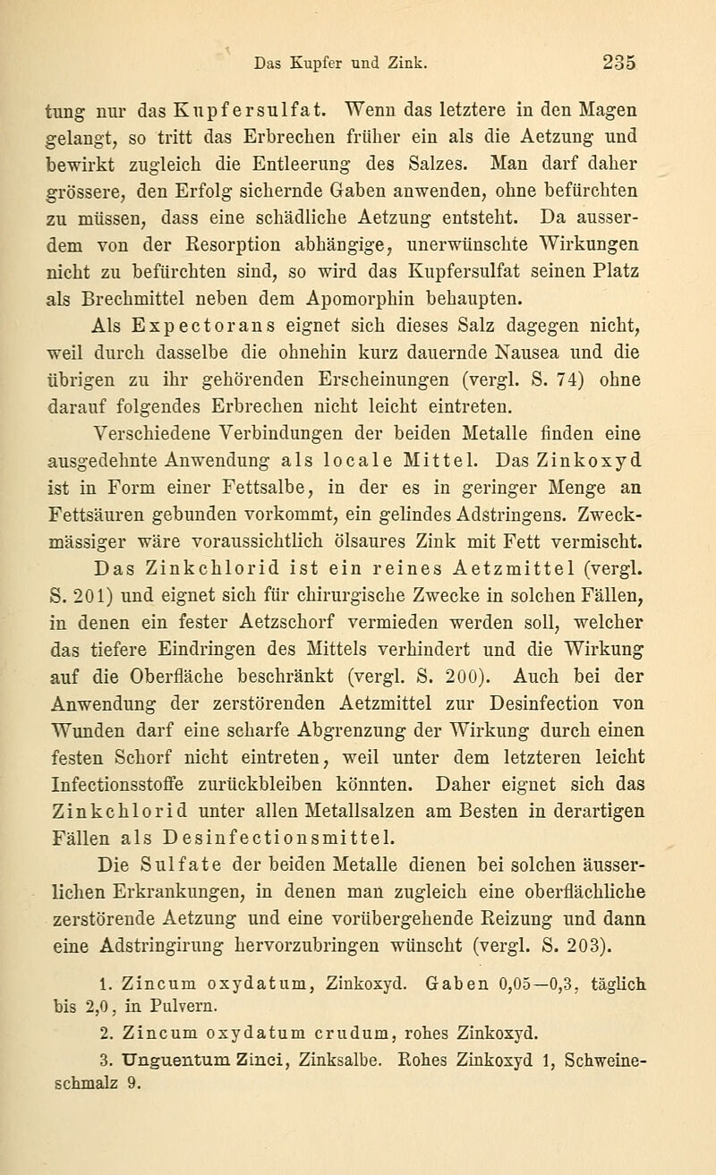 tung mir das Kiipf ersulfat. Wenn das letztere in den Magen gelangt, so tritt das Erbrechen früher ein als die Aetzung und bewirkt zugleich die Entleerung des Salzes. Man darf daher grössere, den Erfolg sichernde Gaben anwenden, ohne befürchten zu müssen, dass eine schädliche Aetzung entsteht. Da ausser- dem von der Resorption abhängige, unerwünschte Wirkungen nicht zu befürchten sind, so wird das Kupfersulfat seinen Platz als Brechmittel neben dem Apomorphin behaupten. Als Expectorans eignet sich dieses Salz dagegen nicht, weil durch dasselbe die ohnehin kurz dauernde Nausea und die übrigen zu ihr gehörenden Erscheinungen (vergl. S. 74) ohne darauf folgendes Erbrechen nicht leicht eintreten. Verschiedene Verbindungen der beiden Metalle finden eine ausgedehnte Anwendung als locale Mittel. Das Zinkoxyd ist in Form einer Fettsalbe, in der es in geringer Menge an Fettsäuren gebunden vorkommt, ein gelindes Adstringens. Zweck- mässiger wäre voraussichtlich ölsaures Zink mit Fett vermischt. Das Zinkchlorid ist ein reines Aetzmittel (vergl. S. 201) und eignet sich für chirurgische Zwecke in solchen Fällen, in denen ein fester Aetzschorf vermieden werden soll, welcher das tiefere Eindringen des Mittels verhindert und die Wirkung auf die Oberfläche beschränkt (vergl. S. 200). Auch bei der Anwendung der zerstörenden Aetzmittel zur Desinfection von Wunden darf eine scharfe Abgrenzung der Wirkung durch einen festen Schorf nicht eintreten, weil unter dem letzteren leicht Infectionsstoffe zurückbleiben könnten. Daher eignet sich das Zinkchlorid unter allen Metallsalzen am Besten in derartigen Fällen als Desinfectionsmittel. Die Sulfate der beiden Metalle dienen bei solchen äusser- lichen Erkrankungen, in denen man zugleich eine oberflächliche zerstörende Aetzung und eine vorübergehende Reizung und dann eine Adstringirung hervorzubringen wünscht (vergl. S. 203). 1. Zincum oxydatum, Zinkoxyd. Gaben 0,05—0,3, täglich bis 2,0, in Pulvern. 2. Zincum oxydatum crudum, rohes Zinkoxyd. 3. Unguentum Zinci, Zinksalbe. Eohes Zinkoxyd 1, Sciiweine- schmalz 9.