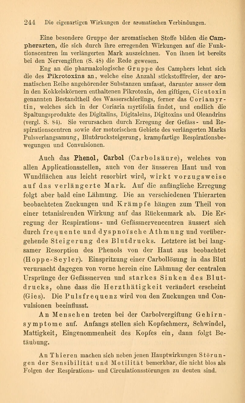 Eine besondere Gruppe der aromatischen Stoffe bilden die Cam- plierarten, die sich durch ihre erregenden Wirkungen auf die Funk- tionscentren im verlängerten Mark auszeichnen. Von ihnen ist bereits bei den Nervengiften (S. 48) die Kede gewesen. Eng an die pharmakologische Gruppe des Camphers lehnt sich die des Pikrotoxins an, welche eine Anzahl stickstofffreier, der aro- matischen Reihe angehörender Substanzen umfasst, darunter ausser dem in den Kokkelskörnern enthaltenen Pikrotoxin, den giftigen, Cicutoxin genannten Bestandtheil des Wasserschierlings, ferner das Coriamyr- tin, welches sich in der Coriaria myrtifolia findet, und endlich die Spaltungsprodukte des Digitalins, Digitale'ins, Digitoxins und Oleandrins (vergl. S. 84). Sie verursachen durch Erregung der Gefäss- und Re- spirationscentren sowie der motorischen Gebiete des verlängerten Marks Pulsverlangsamung, Blutdrucksteigerung, krampfartige Respirationsbe- wegungen und Convulsionen. Auch das Phenol, Carbol (CarbÖlsäure), welches von allen Applicationsstellen, auch von der äusseren Haut und von Wundflächen aus leicht resorbirt wird, wirkt vorzugsweise auf das verlängerte Mark. Auf die anfängliche Erregung folgt aber bald eine Lähmung. Die an verschiedenen Thierarten beobachteten Zuckungen und Krämpfe hängen zum Theil von einer tetanisirenden Wirkung auf das Rückenmark ab. Die Er- regung der Eespirations - und Gefässnervencentren äussert sich durch frequente und dyspnoische Athmung und vorüber- gehende Steigerung des Blutdrucks. Letztere ist bei lang- samer Resorption des Phenols von der Haut aus beobachtet (Hoppe-Seyler). Einspritzung einer Carbollösung in das Blut verursacht dagegen von vorne herein eine Lähmung der centralen Ursprünge der Gefässnerven und starkes Sinken des Blut- drucks, ohne dass die Herzthätigkeit verändert erscheint (Gies). Die Pulsfrequenz wird von den Zuckungen und Con- vulsionen beeinflusst. An Menschen treten bei der Carbolvergiftung Gehirn- symptome auf. Anfangs stellen sich Kopfschmerz, Schwindel, Mattigkeit, Eingenommenheit des Kopfes ein, dann folgt Be- täubung. An Thieren machen sich neben jenen Hauptwirkungen Störun- gen der Sensibilität und Motilität bemerkbai-, die nicht blos als Folgen der Respirations- und Girculationsstörungen zu deuten sind.