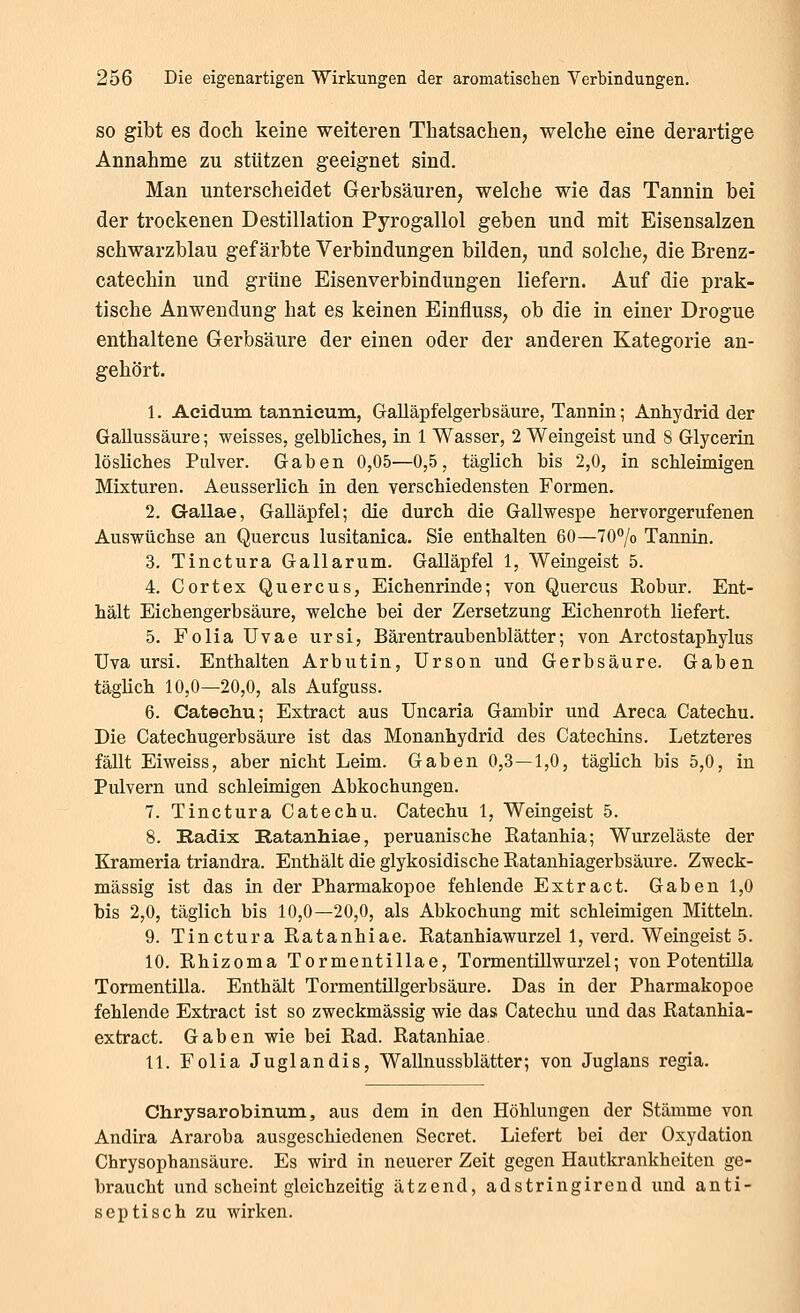 SO gibt es doch keine weiteren Thatsachen, welche eine derartige Annahme zu stützen geeignet sind. Man unterscheidet Gerbsäuren, welche wie das Tannin bei der trockenen Destillation Pyrogallol geben und mit Eisensalzen schwarzblau gefärbte Verbindungen bilden, und solche, die Brenz- catechin und grüne Eisenverbindungen liefern. Auf die prak- tische Anwendung hat es keinen Einfluss, ob die in einer Drogue enthaltene Gerbsäure der einen oder der anderen Kategorie an- gehört. 1. Aeidum tannieum, Galläpfelgerbsäure, Tannin; Anhydrid der Gallussäure; weisses, gelbliches, in 1 Wasser, 2 Weingeist und 8 Glyceria lösliches Pulver. Gaben 0,05—0,5, täglich bis 2,0, in schleimigen Mixturen. Aeusserlich in den verschiedensten Formen. 2. Gallae, Galläpfel; die durch die Gallwespe hervorgerufenen Auswüchse an Quercus lusitanica. Sie enthalten 60—TO^/o Tannin. 3. Tinctura Gallarum. Galläpfel 1, Weingeist 5. 4. Cortex Quercus, Eichenrinde; von Quercus Kobur. Ent- hält Eichengerbsäure, welche bei der Zersetzung Eichenroth liefert. 5. Folia Uvae ursi, Bärentraubenblätter; von Arctostaphylus üva ursi. Enthalten Arbutin, Ursen und Gerbsäure. Gaben täglich 10,0—20,0, als Aufguss. 6. Catechu; Extract aus Uncaria Gambir und Areca Catechu. Die Gatechugerbsäure ist das Monanhydrid des Catechins. Letzteres fällt Ei weiss, aber nicht Leim. Gaben 0,3—1,0, täglich bis 5,0, in Pulvern und schleimigen Abkochungen. 7. Tinctura Catechu. Catechu 1, Weingeist 5. 8. Radix Eatanhiae, peruanische Eatanhia; Wurzeläste der Krameria triandra. Enthält die glykosidische Katanhiagerbsäure. Zweck- mässig ist das in der Pharmakopoe fehlende Extract. Gaben 1,0 bis 2,0, täglich bis 10,0—20,0, als Abkochung mit schleimigen Mitteln. 9. Tinctura Ratanhiae. Ratanhiawurzel 1, verd. Weingeist 5. 10. Rhizoma Tormentillae, Tormentillwurzel; von Potentüla Tormentilla. Enthält Tormentillgerbsäure. Das in der Pharmakopoe fehlende Extract ist so zweckmässig wie das Catechu und das Ratanhia- extract. Gaben wie bei Rad. Ratanhiae 11. Folia Juglandis, Wallnussblätter; von Juglans regia. Chrysarobinum, aus dem in den Höhlungen der Stämme von Andira Araroba ausgeschiedenen Secret. Liefert bei der Oxydation Chrysophansäure. Es wird in neuerer Zeit gegen Hautkrankheiten ge- braucht und scheint gleichzeitig ätzend, adstringirend und anti- septisch zu wirken.