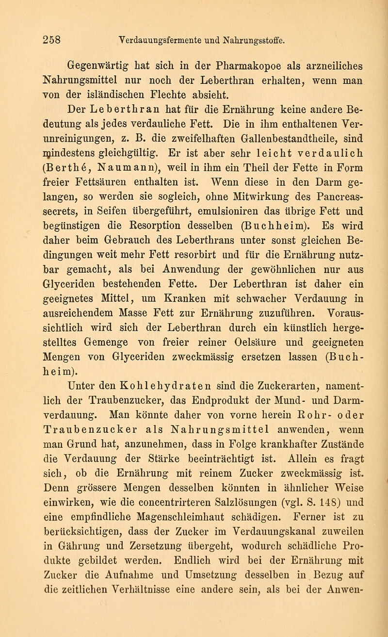 Gegenwärtig hat sich in der Pharmakopoe als arzneiliches Nahrungsmittel nur noch der Leberthran erhalten, wenn man von der isländischen Flechte absieht. Der Leberthran hat für die Ernährung keine andere Be- deutung als jedes verdauliche Fett. Die in ihm enthaltenen Ver- unreinigungen, z. B. die zweifelhaften Gallenbestandtheile, sind njindestens gleichgültig. Er ist aber sehr leicht verdaulich (Berth6, Naumann), weil in ihm ein Theil der Fette in Form freier Fettsäuren enthalten ist. Wenn diese in den Darm ge- langen, so werden sie sogleich, ohne Mitwirkung des Pancreas- secrets, in Seifen übergeführt, emulsioniren das übrige Fett und begünstigen die Resorption desselben (Buchheim). Es wird daher beim Gebrauch des Leberthrans unter sonst gleichen Be- dingungen weit mehr Fett resorbirt und für die Ernährung nutz- bar gemacht, als bei Anwendung der gewöhnlichen nur aus Glyceriden bestehenden Fette. Der Leberthran ist daher ein geeignetes Mittel, um Kranken mit schwacher Verdauung in ausreichendem Masse Fett zur Ernährung zuzuführen. Voraus- sichtlich wird sich der Leberthran durch ein künstlich herge- stelltes Gemenge von freier reiner Oelsäure und geeigneten Mengen von Glyceriden zweckmässig ersetzen lassen (Buch- heim). Unter den Kohlehydraten sind die Zuckerarten, nament- lich der Traubenzucker, das Endprodukt der Mund- und Darm- verdauung. Man könnte daher von vorne herein Bohr- oder Traubenzucker als Nahrungsmittel anwenden, wenn man Grund hat, anzunehmen, dass in Folge krankhafter Zustände die Verdauung der Stärke beeinträchtigt ist. Allein es fragt sich, ob die Ernährung mit reinem Zucker zweckmässig ist. Denn grössere Mengen desselben könnten in ähnlicher Weise einwirken, wie die concentrirteren Salzlösungen (vgl. S. 148) und eine empfindliche Magenschleimhaut schädigen. Ferner ist zu berücksichtigen, dass der Zucker im Verdauungskanal zuweilen in Gährung und Zersetzung übergeht, wodurch schädliche Pro- dukte gebildet werden. Endlich wird bei der Ernährung mit Zucker die Aufnahme und Umsetzung desselben in Bezug auf die zeitlichen Verhältnisse eine andere sein, als bei der Anwen-