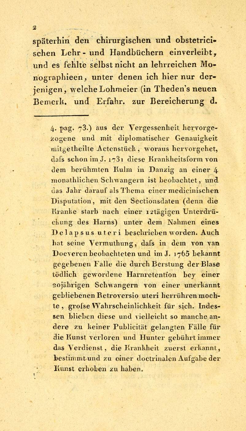 späterhin den chirurgischen und obstetrici» sehen Lehr - und Handbüchern einverleiht, und-es fehlte selbst nicht an lehrreichen Mo- nographieen, unter denen ich hier nur der- jenigen, welche Lohmeier (in Theden's neuen Bemerk, und Erfahr» zur Bereicherung d. 4. £ag. 73.) aus der Vergessenheit hervorge- zogene und mit diplomatischer Genauigkeit uiitgetheilte Actenstück , -woraus hervorgehet, dafs schon im J. 1781 diese Krankheitsforin yon dem berühmten Kulm in Danzig an einer 4 monathlichen Schwangern ist beobachtet, und das Jahr darauf als Thema einer medicinischen Disputation, mit den Sectionsdaten (denn die Kranke starb nach einer i2tägigen Unterdrü- ckung des Harns) unter dem Nahmen eines Delapsus uteri beschrieben worden. Auch hat seine Vermuthung, dafs in dem von van Doeveren beobachteten und im J. 1765 bekannt gegebenen Falle die durch Berstung der Blase tödlich gewordene Harnretention bey einer 20jährigen Schwangern von einer unerkannt gebliebenen Betroversio uteri herrühren moch- te , grofse Wahrscheinlichkeit für sich. Indes- sen blieben diese und vielleicht so manche an- dere zu keiner Publicität gelangten Fälle für die Kunst verloren und Hunter gebührt immer das Verdienst, die Krankheit zuerst erkannt, bestimmt und zu einer doctrinalen Aufgabe der Kunst erhoben zu haben.