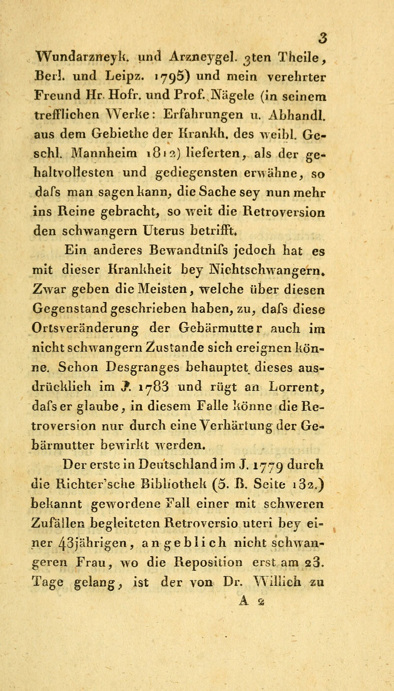 Wundarzneyk, und Arzneygel. ^ten Thcile, Beil. und Leipz. 1795) und mein verehrter Freund Hr Hofi\ und Prof. Nägele (in seinem trefflichen Werke: Erfahrungen 11. AbhandL aus dem Gebiethe der Krankh, des weibl. Ge- schl Mannheim 1812) lieferten, als der ge- haltvoliesten und gediegensten erwähne, so dafs man sagen kann, die Sache sey nunmehr ins Reine gebracht, so weit die Retroversion den schwangern Uterus betrifft. Ein anderes Bewandtnifs jedoch hat es mit dieser Krankheit bey Nichtschwangern* Zwar geben die Meisten, welche über diesen Gegenstand geschrieben haben, zu, dafs diese Ortsveränderung der Gebärmutter auch im nicht schwangern Zustande sich ereignen kön- ne. Schon Desgranges behauptet dieses aus- drücklieh im J. 1783 und rügt an Lorrent, dafs er glaube, in diesem Falle könne die Re- troversion nur durch eine Verhärtung der Ge- bärmutter bewirkt werden. Der erste in Deutschland im J. 1779 durch die Richter'sche Bibliothek (5. ß. Seite i32.) bekannt gewordene Fall einer mit schweren Zufällen begleiteten Retroversio uteri bey ei- ner 43jährigen, angeblich nicht schwan- geren Frau, wo die Reposition erst am 23. Tage gelang, ist der von Dr. Willich zu A ss