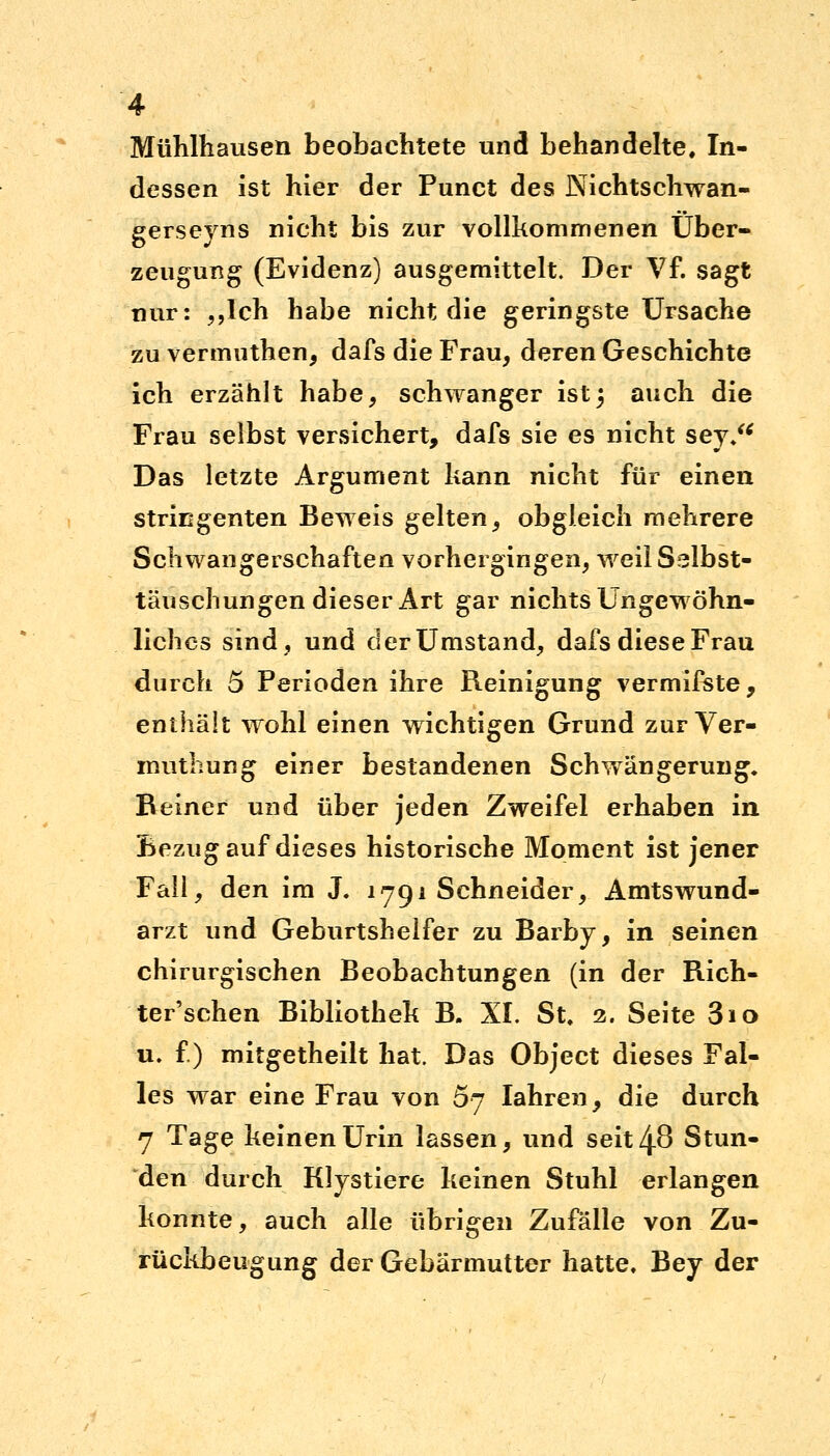 Mühlhausen beobachtete und behandelte. In- dessen ist hier der Punct des Nichtschwan- gerseyns nicht bis zur vollkommenen Über- zeugung (Evidenz) ausgemittelt. Der Vf. sagt nur: „Ich habe nicht die geringste Ursache zu vermuthen, dafs die Frau, deren Geschichte ich erzählt habe, schwanger ist5 auch die Frau selbst versichert, dafs sie es nicht sey/< Das letzte Argument kann nicht für einen stringenten Beweis gelten, obgleich mehrere Schwangerschaften vorhergingen, weil Selbst- täuschungen dieser Art gar nichts Ungewöhn- liches sind, und der Umstand, dafs diese Frau durch 5 Perioden ihre Reinigung vermifste, enthält wohl einen wichtigen Grund zur Ver- muthung einer bestandenen Schwängerung. Beiner und über jeden Zweifel erhaben in Bezug auf dieses historische Moment ist jener Fall, den im J. 1791 Schneider, Amtswund- arzt und Geburtshelfer zu Barby, in seinen chirurgischen Beobachtungen (in der Rich- ter'schen Bibliothek B. XL St, 2. Seite 3io u. f.) mitgetheilt hat. Das Object dieses Fal- les war eine Frau von 5y Iahren, die durch 7 Tage keinen Urin lassen, und seit 48 Stun- den durch Klystiere keinen Stuhl erlangen konnte, auch alle übrigen Zufälle von Zu- rückbeugung der Gebärmutter hatte. Bey der