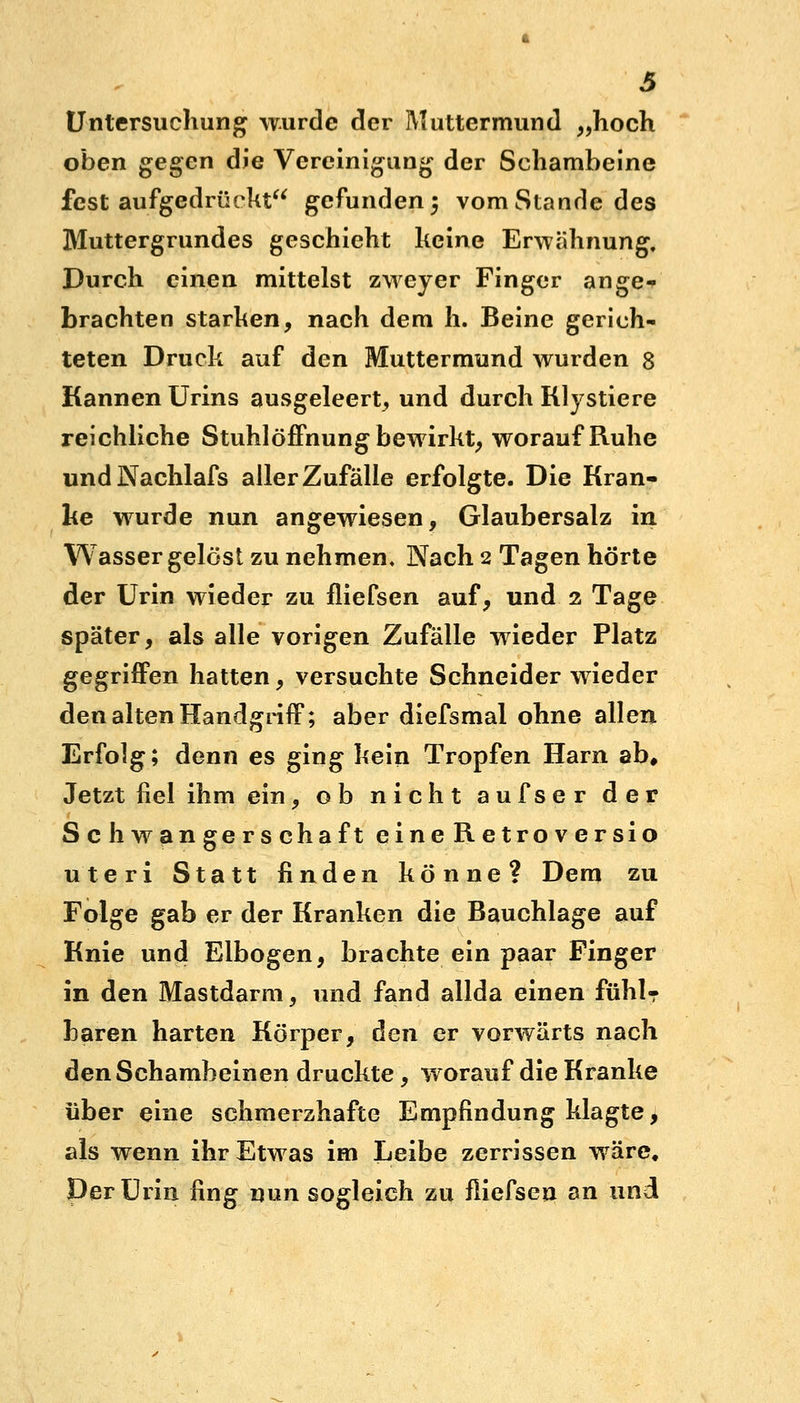 Untersuchung wurde der Muttermund „hoch oben gegen die Vereinigung der Schambeine fest aufgedrückt gefunden 5 vom Stande des Muttergrundes geschieht keine Erwähnung. Durch einen mittelst zweyer Finger ange- brachten starken, nach dem h. Beine gerich- teten Druck auf den Muttermund wurden 8 Kannen Urins ausgeleert, und durch Klystiere reichliche Stuhlöffnung bewirkt, worauf Ruhe undNachlafs aller Zufälle erfolgte. Die Kran- ke wurde nun angewiesen, Glaubersalz in Wasser gelöst zu nehmen. Nach 2 Tagen hörte der Urin wieder zu fliefsen auf, und 2 Tage später, als alle vorigen Zufälle wieder Platz gegriffen hatten, versuchte Schneider wieder den alten Handgriff; aber diefsmal ohne allen Erfolg; denn es ging kein Tropfen Harn ab# Jetzt fiel ihm ein, ob nicht aufser der Schwangerschaft eineRetroversio uteri Statt finden könne? Dem zu Folge gab er der Kranken die Bauchlage auf Knie und Elbogen, brachte ein paar Finger in den Mastdarm, und fand allda einen fühl- baren harten Körper, den er vorwärts nach den Schambeinen druckte, worauf die Kranke über eine schmerzhafte Empfindung klagte, als wenn ihr Etwas im Leibe zerrissen wäre. Der Urin fing nun sogleich zu fliefsen an und