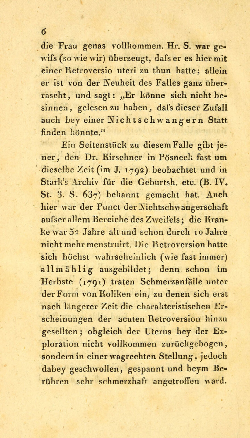 die Frau genas vollkommen» Hr\ S. war ge- wifs (so wie wir) überzeugt, dafser es hiermit einer Retroversio uteri zu thun hatte; allein er ist von der Neuheit des Falles ganz über- rascht , und sagt: „Er könne sich nicht be- sinnen, gelesen zu haben, dafs dieser Zufall auch bey einer Nicht s chw ang ern Statt finden könnte/' Ein Seitenstück zu diesem Falle gibt je- ner, den Dr. Kirschner in Pösneck fast um dieselbe Zeit (im J. 1792) beobachtet und in Stark's Archiv für die Geburtsh. etc. (B. IV* St. 3. S. 63y) bekannt gemacht hat. Auch hier war der Punct der NichtSchwangerschaft aufser allem Bereiche des Zweifels; die Kran- ke war 0 2 Jahre alt und schon durch 10 Jahre nicht mehr menstruirt. Die Retroversion hatte sich höchst wahrscheinlich (wie fast immer) allmählig ausgebildet5 denn schon im Herbste (1791) traten Schmerzanfalle unter der Form von Koliken ein, zu denen sich erst nach längerer Zeit die charakteristischen Er- scheinungen der acuten Retroversion hinzu gesellten 5 obgleich der Uterus bey der Ex- ploration nicht vollkommen zurückgebogen, sondern in einer wagrechten Stellung, jedoch dabey geschwollen, gespannt und beym Be- rühren sehr schmerzhaft angetroffen ward.