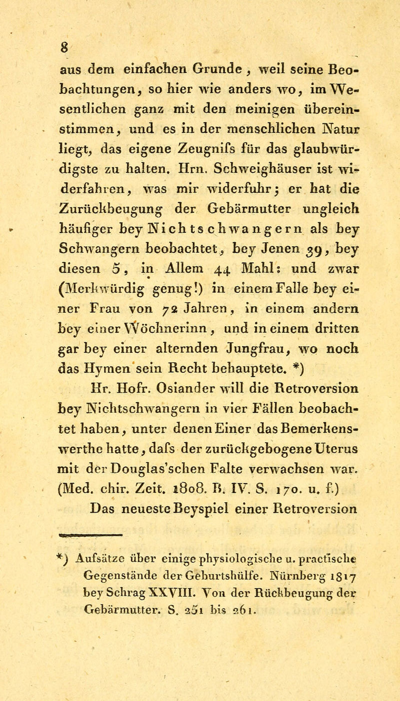 aus dem einfachen Grunde , weil seine Beo- bachtungen, so hier wie anders wo, im We- sentlichen ganz mit den meinigen überein- stimmen, und es in der menschlichen Natur liegt, das eigene Zeugnifs für das glaubwür- digste zu halten» Hrn. Schweighäuser ist wi- derfahren, was mir widerfuhr j er hat die Zurückbeugung der Gebärmutter ungleich häufiger bey Nieh ts chwa ngern als bey Schwangern beobachtet, bey Jenen 39, bey diesen o, in Allem 44. Mahl: und zwar (Merkwürdig genug!) in einem Falle bey ei- ner Frau von 72 Jahren, in einem andern bey einer Wöchnerinn, und in einem dritten gar bey einer alternden Jungfrau, wo noch das Hymen sein Recht behauptete* *) Hr. Hofr. Osiander will die Retroversion bey Nichtschwangern in vier Fällen beobach- tet haben, unter denen Einer dasBemerkens- werthe hatte, dafs der zurückgebogene Uterus mit dei Douglas'schen Falte verwachsen war» (Med. chir. Zeit. 1808. B. IV S. 170. u. £) Das neueste Beyspiel einer Fietroversion *) Aufsätze über einige physiologische u. practische Gegenstände der Geburtshülfe. Nürnberg 1817 bey Schräg XXVIII. Von der Rückbeugung der Gebärmutter. S. 251 bis 261.