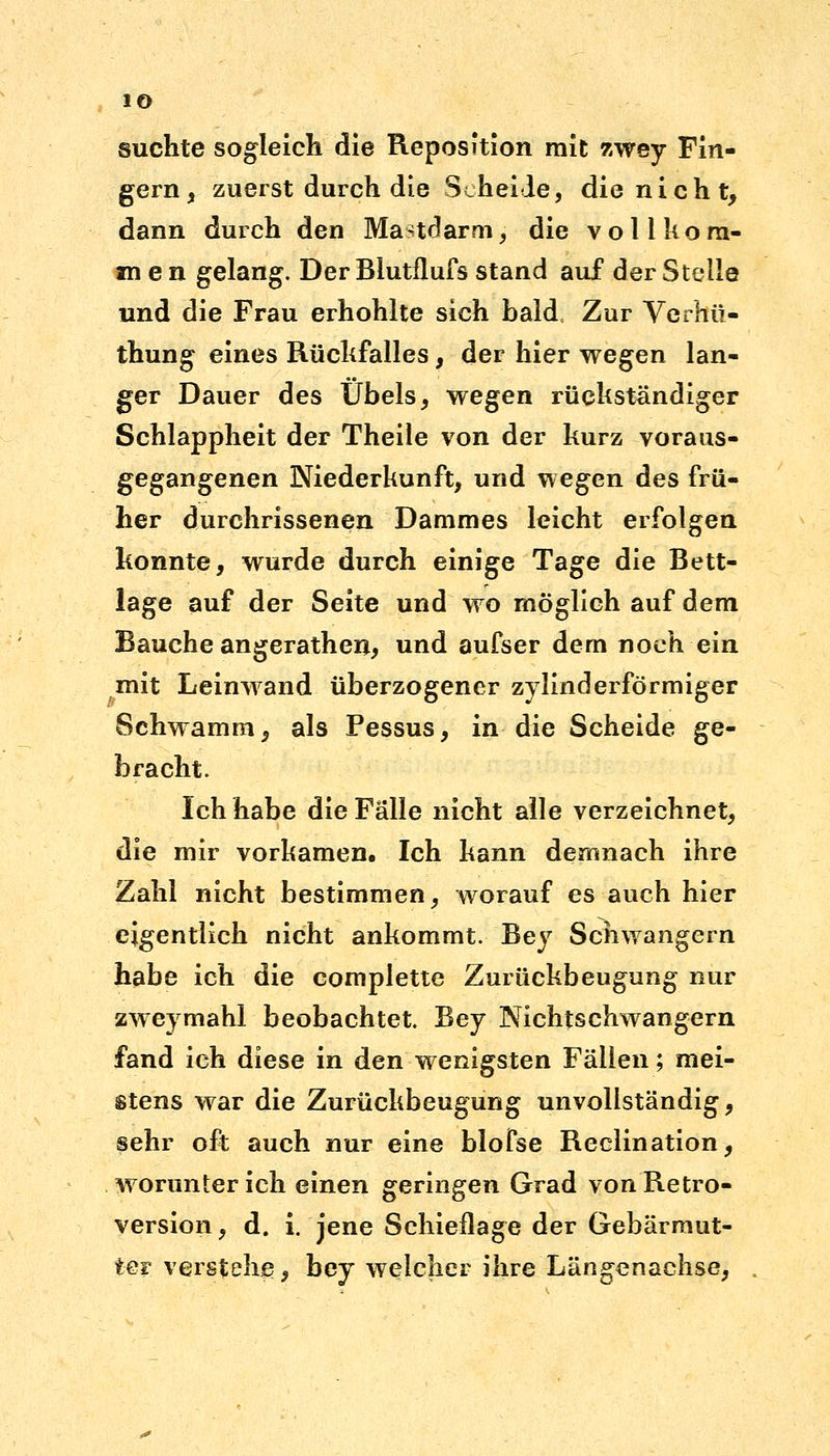 suchte sogleich die Reposition mit zwey Fin- gern, zuerst durch die Scheide, die nicht, dann durch den Mastdarm, die vollkom- men gelang. Der Blutflufs stand auf der Steile und die Frau erhohlte sich bald, Zur Verhü- thung eines Rückfalles, der hier wegen lan- ger Dauer des Übels, wegen rückständiger Schlappheit der Theile von der kurz voraus- gegangenen Niederkunft, und wegen des frü- her durchrissenen Dammes leicht erfolgen konnte, wurde durch einige Tage die Bett- lage auf der Seite und wo möglich auf dem Bauche angerathen, und aufser dem noch ein mit Leinwand überzogener zylinderförmiger Schwamm, als Pessus, in die Scheide ge- bracht. Ich habe die Fälle nicht alle verzeichnet, die mir vorkamen. Ich kann demnach ihre Zahl nicht bestimmen, worauf es auch hier eigentlich nicht ankommt. Bey Schwangern habe ich die complette Zurückbeugung nur zweymahl beobachtet. Bey Nichtschwangern fand ich diese in den wenigsten Fällen; mei- stens war die Zurückbeugung unvollständig, sehr oft auch nur eine blofse Reclination, worunter ich einen geringen Grad von Retro- version, d. i. jene Schieflage der Gebärmut- ter verstelle, bey welcher ihre Längenachse,