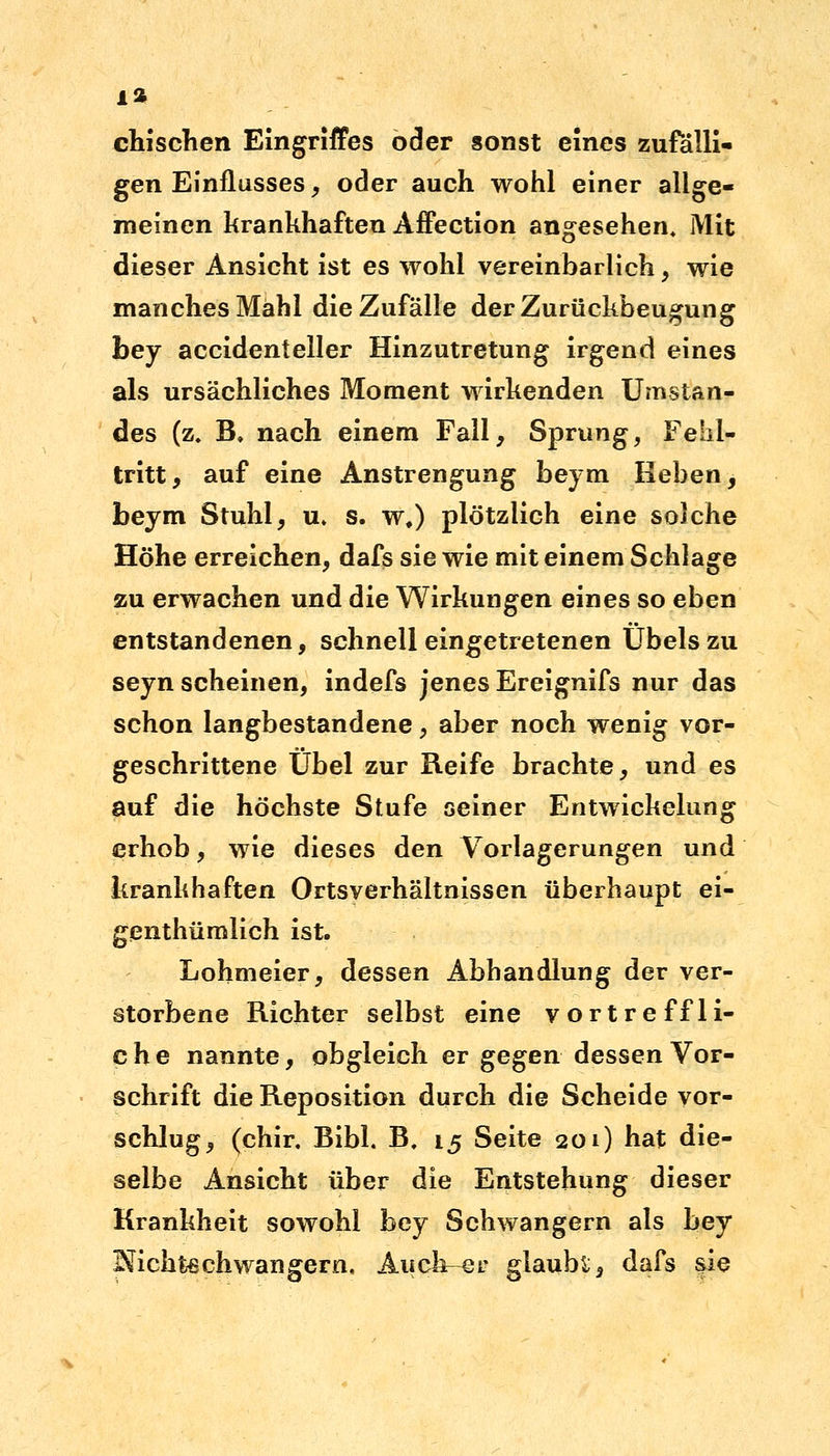 einsehen Eingriffes oder sonst eines zufälli- gen Einflusses, oder auch wohl einer allge- meinen krankhaften Affection angesehen. Mit dieser Ansicht ist es wohl vereinbarlich, wie manches Mahl die Zufälle der Zurückbeugung bey accidenteller Hinzutretung irgend eines als ursächliches Moment wirkenden Umstan- des (z. B, nach einem Fall, Sprung, Fehl- tritt, auf eine Anstrengung beym Reben, beym Stuhl, u, s. w#) plötzlich eine solche Höhe erreichen, dafs sie wie mit einem Schlage zu erwachen und die Wirkungen eines so eben entstandenen, schnell eingetretenen Übels zu seyn scheinen, indefs jenes Ereignifs nur das schon langbestandene, aber noch wenig vor- geschrittene Übel zur Reife brachte, und es auf die höchste Stufe seiner Entwickelung erhob, wie dieses den Vorlagerungen und krankhaften Ortsverhältnissen überhaupt ei- genthümlich ist. Lohmeier, dessen Abhandlung der ver- storbene Richter selbst eine vortreffli- che nannte, obgleich er gegen dessen Vor- schrift die Reposition durch die Scheide vor- schlug, (chir, Bibl. B, 15 Seite 201) hat die- selbe Ansicht über die Entstehung dieser Krankheit sowohl bey Schwangern als bey Nichtßchwangern, Auchr-er glaube, dafs sie