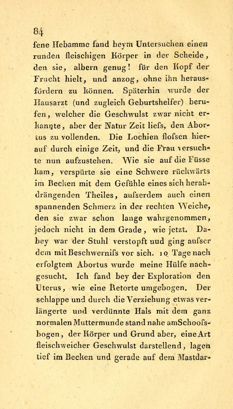 fene Hebamme fand beyrii Untersuchen einen runden fleischigen Körper in der Scheide , den sie, albern genug! für den Kopf der Frucht hielt, und anzog, ohne ihn heraus- fordern zu können. Späterhin wurde der Hausarzt (und zugleich Geburtshelfer) beru- fen, welcher die Geschwulst zwar nicht er- kannte, aber der Natur Zeit liefs, den Abor- tus zu vollenden. Die Lochien flofsen hier- auf durch einige Zeit, und die Frau \ ersuch- te nun aufzustehen. Wie sie auf die Füsse kam, verspürte sie eine Schwere rückwärts im Becken mit dem Gefühle eines sich herab- drängenden Theiles, aufserdem auch einen spannenden Schmerz in der rechten Weiche, den sie zwar schon lange wahrgenommen, jedoch nicht in dem Grade , wie jetzt, Da- hey war der Stuhl verstopft uud ging anfscr dem mitBeschwernifs vor sich. iq Tagenach erfolgtem Abortus wurde meine Hülfe nach- gesucht. Ich fand bey der Exploration den Uterus, wie eine Retorte umgebogen. Der schlappe und durch die Verziehung etwas ver- längerte und verdünnte Hals mit dem ganz normalen Muttermunde stand nahe amSchoofs- bogen, der Körper und Grund aber, eine Art fleischweicher Geschwulst darstellend, lagen tief im Becken und gerade auf dem Mastdar-