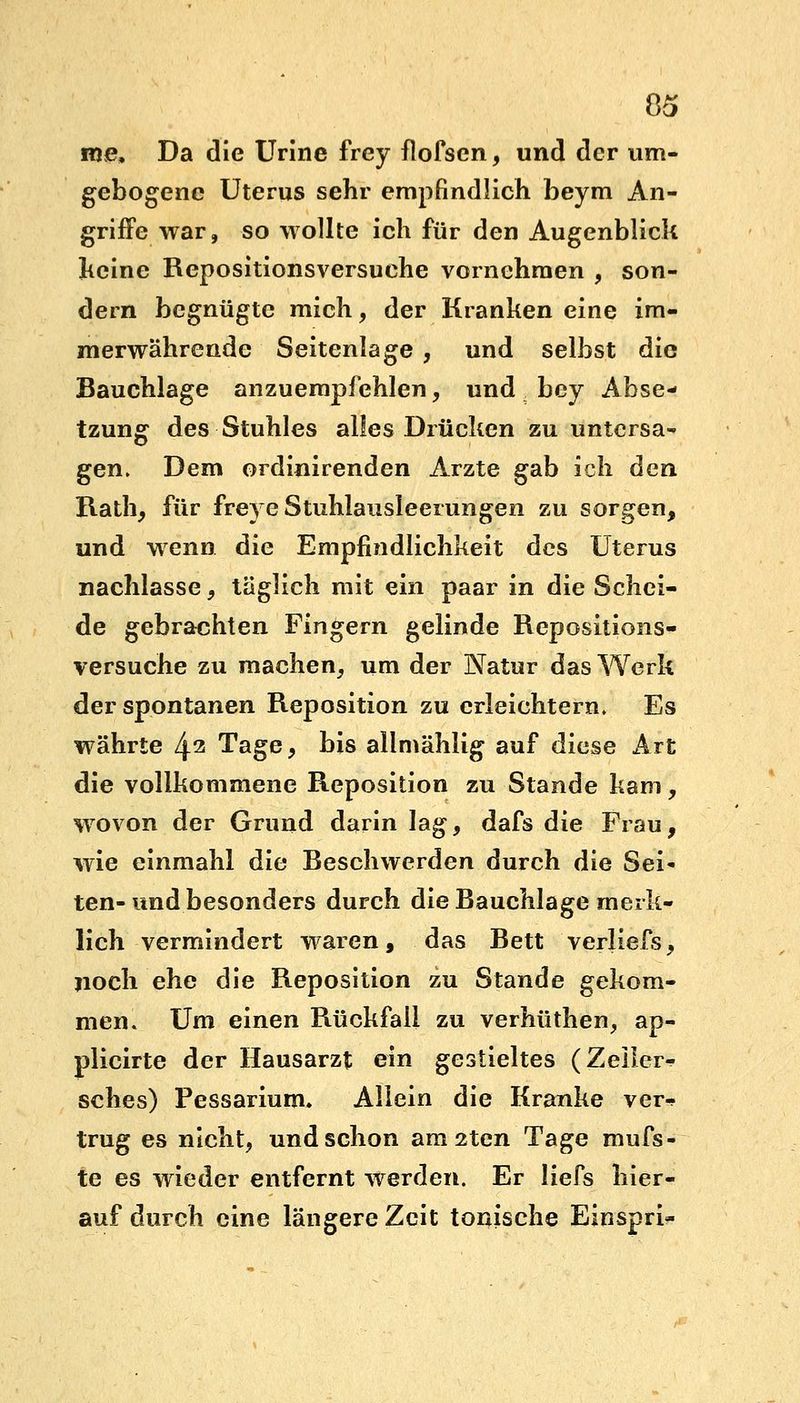 nie, Da die Urine frey flofsen, und der um- gebogene Uterus sehr empfindlich beym An- griffe war, so wollte ich für den Augenblick keine Repositionsversuche vornehmen , son- dern begnügte mich, der Kranken eine im- merwährende Seitenlage , und selbst die Bauchlage anzuempfehlen, und bey Abse- tzung des Stuhles alles Drücken zu untersa- gen. Dem ordinirenden Arzte gab ich den Rath, für freye Stuhlausleerungen zu sorgen, und wenn die Empfindlichkeit des Uterus nachlasse , täglich mit ein paar in die Schei- de gebrachten Fingern gelinde Repositions- versuche zu machen, um der Natur das Werk der spontanen Reposition zu erleichtern. Es währte 42 Tage, bis allmählig auf diese Art die vollkommene Reposition zu Stande kam, wovon der Grund darin lag, dafs die Frau, wie einmahl die Beschwerden durch die Sei« ten- und besonders durch die Bauchlage merk- lich vermindert waren, das Bett verliefs, noch ehe die Reposition zu Stande gekom- men. Um einen Rückfall zu verhüthen, ap- plicirte der Hausarzt ein gestieltes (Zeiler«? sches) Pessarium, Allein die Kranke ver-- trug es nicht, und schon am 2ten Tage mufs- te es wieder entfernt werden. Er liefs hier- auf durch eine längere Zeit tonische Einspri-