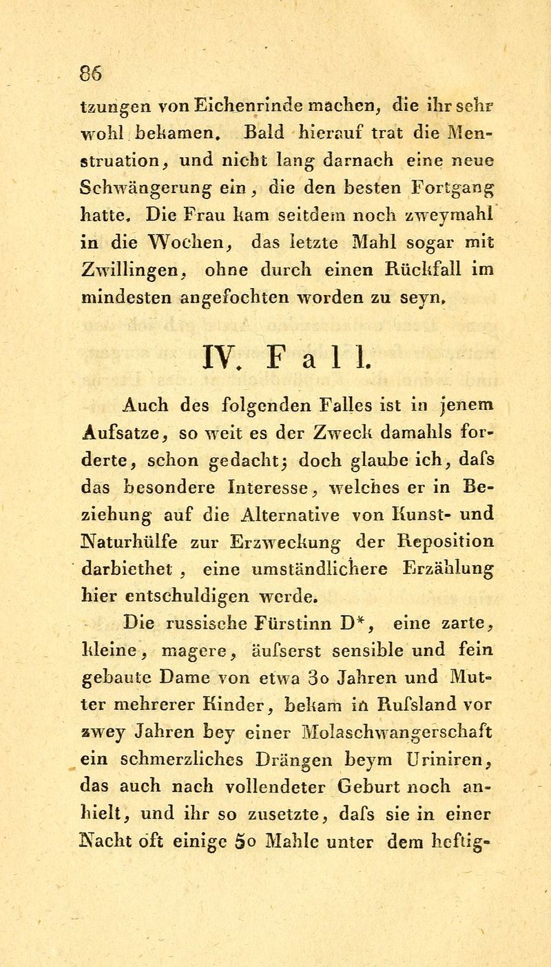 tzungen von Eichenrinde machen, die ihr sehr wohl, bekamen. Bald hierauf trat die Men- struation, und nicht lang darnach eine neue Schwängerung ein, die den besten Fortgang hatte. Die Frau kam seitdem noch zweymahl in die Wochen, das letzte Mahl sogar mit Zwillingen, ohne durch einen Rüchfall im mindesten angefochten worden zu seyn, IV. F a 1 1. Auch des folgenden Falles ist in jenem Aufsatze, so weit es der Zweck damahls for- derte, schon gedacht} doch glaube ich, dafs das besondere Interesse, welches er in Be- ziehung auf die Alternative von Kunst- und Naturhülfe zur Erzweckung der Reposition darbiethet , eine umständlichere Erzählung hier entschuldigen werde. Die russische Ftirstinn D*, eine zarte, kleine, magere, äufserst sensible und fein gebaute Dame von etwa 3o Jahren und Mut- ter mehrerer Kinder, bekam in Rufsland vor zwey Jahren bey einer Molaschwangerschaft ein schmerzliches Drängen beym Uriniren, das auch nach vollendeter Geburt noch an- hielt, und ihr so zusetzte, dafs sie in einer Nacht oft einige So Mahle unter dem heftig-