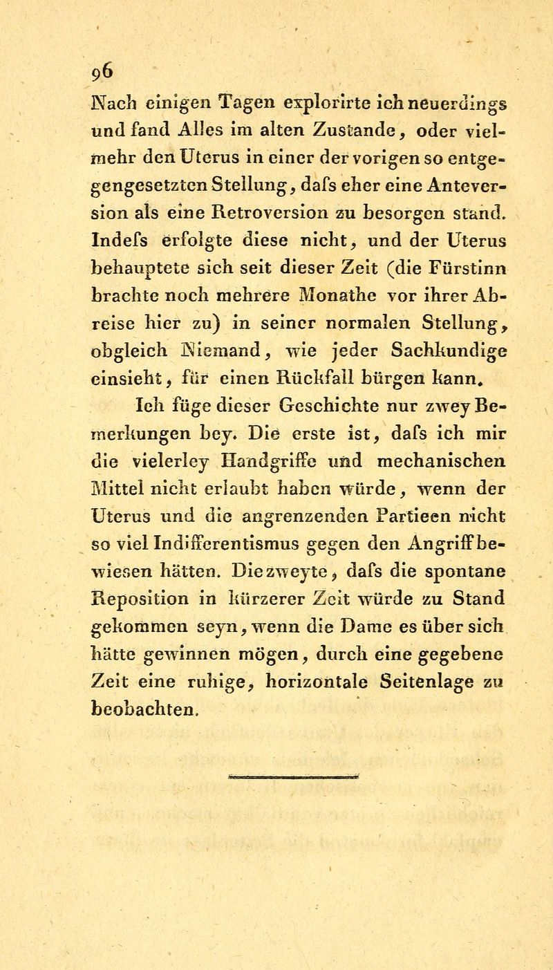 Nach einigen Tagen explorirte ich neuerdings und fand Alles im alten Zustande, oder viel- mehr den Uterus in einer der vorigen so entge- gengesetzten Stellung, dafs eher eine Antever- sion als eine Retroversion zu besorgen stand. Indefs erfolgte diese nicht, und der Uterus behauptete sich seit dieser Zeit (die Fürstinn brachte noch mehrere Monathe vor ihrer Ab- reise hier zu) in seiner normalen Stellung, obgleich Niemand, wie jeder Sachkundige einsieht, für einen Rückfall bürgen kann. Ich füge dieser Geschichte nur zwey Be- merkungen bey* Die erste ist, dafs ich mir die vielerley Handgriffe und mechanischen Mittel nicht erlaubt haben würde, wenn der Uterus und die angrenzenden Fartieen nicht so viel Indifferentismus gegen den Angriff be- wiesen hätten. Diezweyte* dafs die spontane Reposition in kürzerer Zeit würde zu Stand gekommen seyn,wenn die Dame es über sich hätte gewinnen mögen, durch eine gegebene Zeit eine ruhige, horizontale Seitenlage zu beobachten.