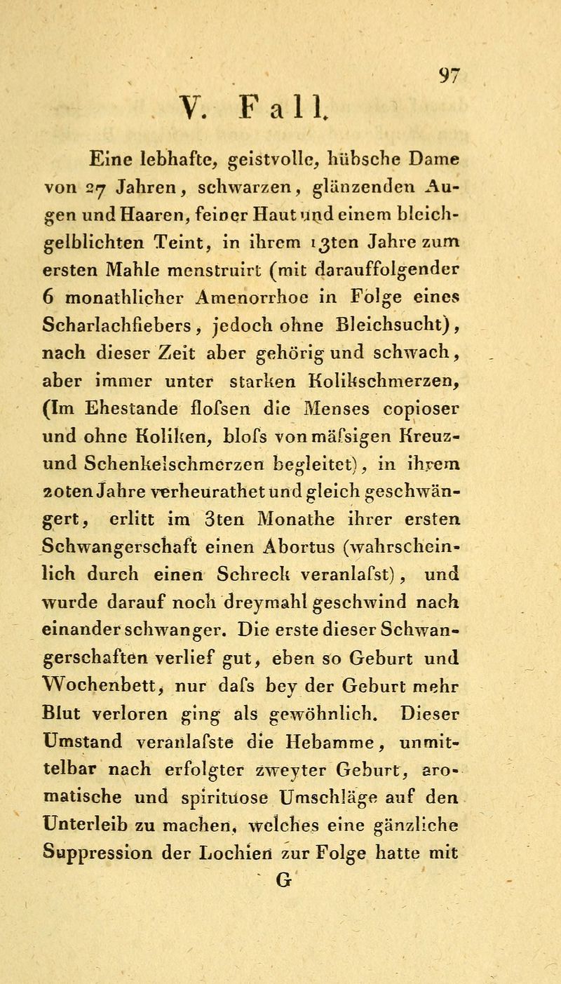 V. Fall Eine lebhafte, geistvolle, hübsche Dame von 27 Jahren, schwarzen, glänzenden Au- gen und Haaren, feiner Haut und einem blcich- gelblichten Teint, in ihrem i3ten Jahre zum ersten Mahle mcnstruirt (mit darauffolgender 6 monatlicher Amenorrhoe in Folge eines Scharlachfiebers, jedoch ohne Bleichsucht), nach dieser Zeit aber gehörig und schwach, aber immer unter starken Kolikschmerzen, (Im Ehestande flofsen die Menses copioser und ohne Koliken, blofs vonmäfsigen Kreuz- und Schenkelschmerzen begleitet), in ihrem 20ten Jahre verheurathet und gleich geschwän- gert, erlitt im 3ten Monathe ihrer ersten Schwangerschaft einen Abortus (wahrschein- lich durch einen Schreck veranlafst), und wurde darauf noch dreymahl geschwind nach einander schwanger. Die erste dieser Schwan- gerschaften verlief gut, eben so Geburt und Wochenbett, nur dafs bey der Geburt mehr Blut verloren ging als gewöhnlich. Dieser Umstand veranlafste die Hebamme, unmit- telbar nach erfolgter zweyter Geburt, aro- matische und spiritüose Umschläge auf den Unterleib zu machen, welches eine gänzliche Suppression der Lochien zur Folge hatte mit G