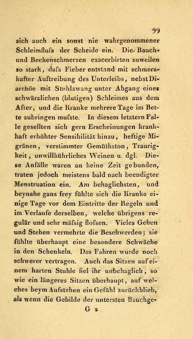 sich auch ein sonst nie wahrgenommener Schleimflufs der Scheide ein. Die* Bauch- und Beckenschmerzen cxacerbirten zuweilen so stark, dafs Fieber entstand mit schmerz- hafter Auftreibung des Unterleibs, nebst Di- arrhöe mit Sti'hlzwang unter Abgang eines schwärzlichen (blutigen) Schleimes aus dem After, und die Kranke mehrere Tage im Bet- te zubringen mufste. In diesem letztern Fal- le gesellten sich gern Erscheinungen krank- haft erhöhter Sensibilität hinzu, heftige Mi- gränen, verstimmter Gemüthston, Traurig- keit , unwillkührliches Weinen u. dgl. Die- se Anfälle waren an keine Zeit gebunden, traten jedoch meistens bald nach beendigter Menstruation ein. Am behaglichsten, und beynahe ganz frey fühlte sich die Kranke ei- nige Tage vor dem Eintritte der Ftegeln und im Verlaufe derselben, welche übrigens re- gulär und sehr mäfsig flofsen. Vieles Gehen und Stehen vermehrte die Besehwerden} sie fühlte überhaupt eine besondere Schwäche in den Schenkeln. Das Fahren wurde noch schwerer vertragen. Auch das Sitzen auf ei- nem harten Stuhle fiel ihr unbehaglich, so wie ein längeres Sitzen überhaupt, auf wel- ches beym Aufstehen ein Gefühl zurückblieb, als wenn die Gebilde der untersten Bauchge* G a