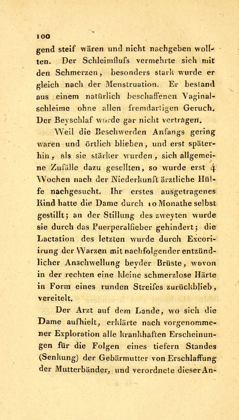 gend steif waren und nicht nachgeben woll- ten. Der Schleimflufs vermehrte sich mit den Schmerzen, besonders stark wurde er gleich nach der Menstruation. Er bestand aus einem natürlich beschaffenen Vaginal- schleime ohne allen fremdartigen Geruch. Der Beyschlaf wurde gar nicht vertragen. Weil die Beschwerden Anfangs gering waren und örtlich blieben, und erst später- hin r als sie stärker wurden , sich allgemei- ne Zufälle dazu gesellten, so wurde erst 4 Wochen nach der Niederkunft ärztliche Hül- fe nachgesucht. Ihr erstes ausgetragenes Kind hatte die Dame durch loMonathe selbst gestillt 5 an der Stillung des zweyten wurde sie durch das Puerperalfieber gehindert 5 die Lactation des letzten wurde durch Exeori- irung der Warzen mit nachfolgender entzünd- licher Anschwellung beyder Brüste, wovon in der rechten eine kleine schmerzlose Härte in Form eines runden Streifes zurückblieb, vereitelt. Der Arzt auf dem Lande, wo sich die Dame aufhielt, erklärte nach vorgenomme- ner Exploration alle krankhaften Erscheinun- gen für die Folgen eines tiefern Standes (Senkung) der Gebärmutter von Erschlaffung der Mutterbänder, und verordnete dieser An-